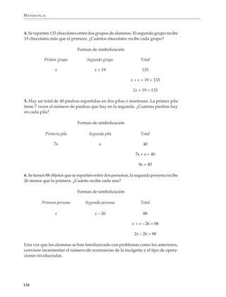 MATEMÁTICAS



              Para lograr un aprendizaje significativo del álgebra, es necesario que los símbolos y
              las operaciones algebraicas se introduzcan a partir de situaciones familiares. Hacia
              el final del segundo grado y durante el tercero, los alumnos tendrán la oportunidad
              de adquirir destreza y seguridad en el manejo de los procedimientos algebraicos y
              utilizarlos para resolver problemas cada vez más complejos.

              Las ecuaciones lineales y los métodos que sirven para resolverlas representan el
              primer contacto de los alumnos con algunas de las nociones y procedimientos
              fundamentales del álgebra, como son la noción misma de ecuación, de incógnita y
              los procedimientos para despejar la incógnita. Por ello es muy importante que desde
              el principio haya actividades y problemas para que comprendan estas nociones y se
              den cuenta de la forma como las condiciones de un problema se traducen en una
              ecuación. A continuación daremos algunos ejemplos.

              Longitudes, perímetros y áreas

              1. En una tira como la del dibujo se quieren hacer cinco agujeros del mismo diámetro
              a distancias iguales. Si cada agujero es un círculo de 3 cm de diámetro, ¿cuánto deben
              medir las separaciones entre agujeros señaladas en la figura con la letra x?




              Al principio, los alumnos propondrán ecuaciones del estilo:

              a) x + 3 + x + 3 + x + 3 + x + 3 + x + 3 + x = 21
                   o bien
              b) 3 + 3 + 3 + 3 + 3 + x + x + x + x + x + x = 21
                   o
              c) 15 + x + x + x + x + x + x = 21
                   o
              d) 21 = x + x + x + x + x + x + 15

              y otras que se les ocurran.

              En este momento conviene dejarlos en libertad de proponer y escribir sus propias
              ecuaciones, lo que probablemente dará lugar a muchas escrituras diferentes, pues
              como puede apreciarse existe una gran cantidad de ellas. Esto puede aprovecharse
              para revisar y enriquecer la comprensión de las reglas de escritura abreviada vistas
              en la preálgebra. Será interesante examinar y discutir con los alumnos las diversas

             134



M/SEC/P-121-178.PM6.5           134                                            6/20/01, 11:13 AM
 