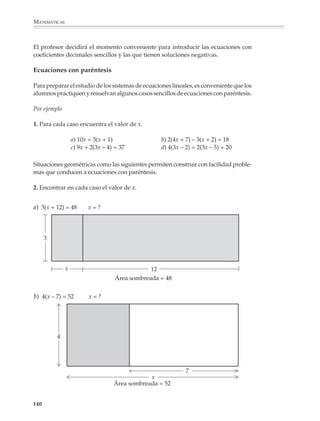 MATEMÁTICAS



              En el problema que sigue la ecuación propuesta es:

                                                7x + 5 = 4x + 20

              y las acciones que se realizan para resolverla consisten en quitar pesos desconocidos
              e iguales a x de ambos platillos de la balanza:




              hasta obtener una balanza con pesos desconocidos sólo en uno de los lados:




              Esto permite reducir la ecuación inicial a una ecuación del tipo ax + b = c, es decir,
              con la incógnita de un solo lado:

                                                   3x + 5 = 20

              138



M/SEC/P-121-178.PM6.5          138                                             6/20/01, 11:13 AM
 