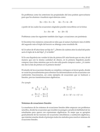 ÁLGEBRA



                        Luego se aplica el procedimiento de invertir operaciones para encontrar el valor de
                        x y resolver la ecuación:

                                                                20 − 5 15
                                                           x=         =   =5
                                                                  3     3

                        Las acciones en la balanza podrán ser referidas después a los miembros de la
                        ecuación, conduciendo a los alumnos a los procedimientos algebraicos que sirven
                        para operar con ambos miembros de una ecuación para resolverla. Una vez que
                        hayan adquirido la experiencia suficiente en el uso de este modelo, es conveniente
                        comenzar a introducir las ideas de «pasar sumando (o restando o multiplicando o
                        dividiendo) de un lado a otro de la ecuación».

                        Los procedimientos que consisten en realizar las mismas operaciones en ambos
                        miembros de la ecuación siguen el modelo de la balanza. En cambio, las reglas para
                        pasar de un miembro a otro corresponden a una transposición de los términos de
                        la ecuación. Las reglas de transposición representan una evolución del modelo
                        de la balanza, en donde ciertos pasos se abrevian porque uno percibe de antema-
                        no sus efectos. Así, si en un lado de la ecuación aparece 8x y en el otro 5x, sabemos
                        que el efecto de sustraer 5x de ambos lados es equivalente a eliminar 5x del lado
                        en que aparece y realizar la sustracción 8x – 5x en el otro lado.

                        Al utilizar el modelo de la balanza el profesor deberá estar consciente de sus
                        ventajas y limitaciones. Este modelo proporciona una base intuitiva a las reglas de
                        transposición de términos y, al mismo tiempo, permite que los alumnos desarro-
                        llen un pensamiento estratégico para despejar la incógnita, pueden, por ejemplo,
                        aislar la incógnita de un solo lado o trabajar primero con los términos donde
                        aparece la incógnita, etcétera.


                        Ahora bien, aunque una gran variedad de ecuaciones diferentes pueden resolverse a
                        partir del modelo de la balanza, hay muchas otras para las cuales no resulta adecuado
                        utilizarlo directamente, como son, por ejemplo, las ecuaciones de las formas:

                                 ax – b = cx, ax + b = cx – d, ax – b = cx – d, a – bx = cx, entre otras.

                        Otras ecuaciones lineales que no pueden modelarse directamente sobre la balanza son
                        aquellas que dan lugar a soluciones negativas. Por esta razón es conveniente que este
                        tipo de ecuaciones se traten cuando los alumnos hayan traducido totalmente el modelo
                        de la balanza a las operaciones con ecuaciones y ya no necesiten recurrir al modelo
                        concreto, o esperar a que hayan desarrollado las ideas de transposición de términos.

                        En todo caso esta fase del aprendizaje de las ecuaciones lineales es fundamental para
                        todo el desarrollo posterior del álgebra y el tiempo que se le consagre podrá
                        recuperarse después.



                                                                                                            139



M/SEC/P-121-178.PM6.5      139                                               6/20/01, 11:13 AM
 