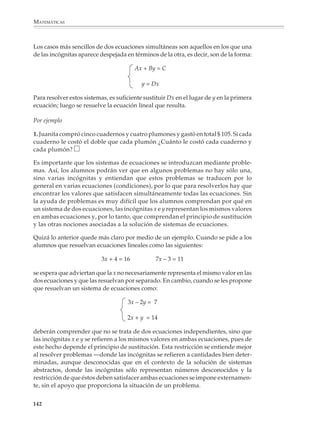 MATEMÁTICAS



              El profesor decidirá el momento conveniente para introducir las ecuaciones con
              coeficientes decimales sencillos y las que tienen soluciones negativas.

              Ecuaciones con paréntesis

              Para preparar el estudio de los sistemas de ecuaciones lineales, es conveniente que los
              alumnos practiquen y resuelvan algunos casos sencillos de ecuaciones con paréntesis.

              Por ejemplo

              1. Para cada caso encuentra el valor de x.

                            a) 10x = 3(x + 1)                   b) 2(4x + 7) – 3(x + 2) = 18
                            c) 9x + 2(3x – 4) = 37              d) 4(3x – 2) = 2(3x – 5) + 20

              Situaciones geométricas como las siguientes permiten construir con facilidad proble-
              mas que conducen a ecuaciones con paréntesis.

              2. Encontrar en cada caso el valor de x.


              a) 3(x + 12) = 48         x=?




                                              Área sombreada = 48


              b) 4(x – 7) = 52          x=?




                                              Área sombreada = 52


             140



M/SEC/P-121-178.PM6.5             140                                          6/20/01, 11:13 AM
 