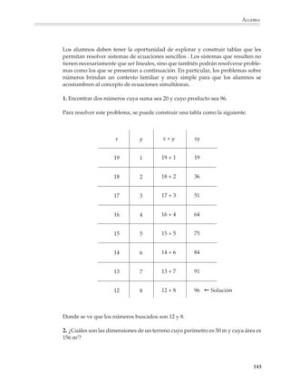 ÁLGEBRA



                        En problemas como los anteriores las propiedades del área podrán aprovecharse
                        para que los alumnos visualicen equivalencias como:

                                                3(x + 12) = 3x + 36   4(x – 7) = 4x – 28

                        a partir de las cuales las ecuaciones originales pueden reescribirse en la forma:

                                                     3x + 36 = 48     4x – 28 = 52

                        Problemas como los siguientes también dan lugar a ecuaciones con paréntesis:

                        3. Encontrar tres números consecutivos tales que al sumar el primero más el doble
                        del segundo más el triple del tercero se obtenga como resultado 86.

                        4. Un señor de 45 años tiene un hijo de 7. ¿Dentro de cuántos años la edad del padre
                        será el triple de la del hijo? ¿Y el doble?

                        5. En una tlapalería me venden la lata de pintura $31 más barata que en otra, de tal
                        manera que con la misma cantidad de dinero, en la primera tlapalería puedo
                        comprar cinco latas mientras que en la otra sólo puedo comprar cuatro. ¿A cuánto
                        me dan la lata de pintura en la primera tienda?

                        El estudio de las ecuaciones lineales se completa y enriquece en tercer grado, donde
                        se verán los procedimientos para eliminar los denominadores en las ecuaciones con
                        coeficientes fraccionarios, así como ejemplos de ecuaciones que se traducen a
                        lineales, previas transformaciones algebraicas.

                        Por ejemplo

                                      a)     4    =   5                      b) 3x + 2 = 2
                                           3x – 2   6x + 2                      2x – 2

                                      c) 2x – 1 = 6x – 3                     d) (x – 3)2 – (x + 1)2 = 4
                                         x+4      3x + 2


                        Sistemas de ecuaciones lineales

                        La enseñanza de los sistemas de ecuaciones lineales debe empezar con problemas
                        sencillos, donde las ecuaciones que resulten no pongan a prueba la habilidad de los
                        estudiantes para operar con expresiones algebraicas. Es mejor que se apropien
                        gradualmente de las nociones de ecuaciones simultáneas y sustitución algebraica,
                        que intentar enseñar desde el principio todos los métodos para resolver sistemas de
                        ecuaciones lineales.


                                                                                                              141



M/SEC/P-121-178.PM6.5      141                                             6/20/01, 11:13 AM
 