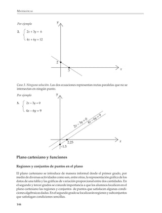 MATEMÁTICAS



              Perímetro: 2x + 2y = 50 m

              Área: xy = 156 m2


                                                         En el tercer grado los alumnos seguirán prac-
                                                         ticando el método de sustitución para resol-
                                                         ver sistemas de ecuaciones lineales 2 × 2. Se
                                                         introducirán además los otros métodos: igua-
                                                         lación, suma y resta y el método gráfico, así
                                                         como algunos ejemplos de resolución de sis-
                                                         temas 3 × 3 utilizando el método de elimina-
                                                         ciones sucesivas. La idea es que los alumnos
                                                         puedan comparar diversos métodos y deci-
                                                         dan, según los casos que se les presenten,
                                                         cuál es más cómodo emplear.

              Es conveniente que se sigan planteando problemas para que los alumnos consoliden
              su comprensión de las relaciones entre los datos y las incógnitas de un problema. Por
              ejemplo, en los siguientes problemas la relación entre las incógnitas está dada
              explícitamente en el primer problema, mientras que en el segundo permanece
              implícita.

              3. En una función de teatro, los boletos de adulto se vendieron a $30 y los de niño a $25. Si
              se vendieron 100 boletos más de niño que de adulto y en total se recaudaron $4 700. ¿Cuántos
              boletos de niño y cuántos de adulto se vendieron?

              4. A un baile asistieron 270 personas. Si los boletos de caballero costaban $100 y los de dama
              $8 y se recaudaron $24 800 por todas las entradas, ¿cuántas mujeres y cuántos hombres
              asistieron al baile?

              Sin embargo, en el lenguaje del álgebra es necesario que la relación entre las
              incógnitas siempre quede explícita:


                        Para el primer problema                   Para el segundo problema

                          30x + 25y = 4 700                          100x + 80y = 24 800

                             y = x + 100                                 x + y = 270


              Con el propósito de ampliar la experiencia del alumno respecto a un mismo
              concepto, se introduce la graficación de las ecuaciones lineales simultáneas y el
              análisis gráfico de sus soluciones. Se intenta que el alumno aprecie las ventajas de un


             144



M/SEC/P-121-178.PM6.5            144                                                 6/20/01, 11:13 AM
 