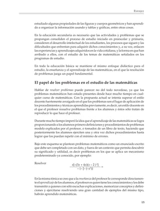 ENFOQUE



                        estudiado algunas propiedades de las figuras y cuerpos geométricos y han aprendi-
                        do a organizar la información usando y tablas y gráficas, entre otras cosas.

                        En la educación secundaria es necesario que las actividades y problemas que se
                        propongan consoliden el proceso de estudio iniciado en preescolar y primaria,
                        consideren el desarrollo intelectual de los estudiantes, los procesos que siguen y las
                        dificultades que enfrentan para adquirir dichos conocimientos y, a su vez, enlacen
                        las experiencias y aprendizajes adquiridos en la vida cotidiana, y la forma en que han
                        arribado a ellos, con el estudio de los temas de matemáticas señalados en los
                        programas de estudio.

                        En toda la educación básica se mantiene el mismo enfoque didáctico para el
                        estudio, la enseñanza y el aprendizaje de las matemáticas, en el que la resolución
                        de problemas juega un papel fundamental.


                        El papel de los problemas en el estudio de las matemáticas
                        Hablar de resolver problemas puede parecer no del todo novedoso, ya que los
                        problemas matemáticos han estado presentes desde hace mucho tiempo en cual-
                        quier curso de matemáticas. Con la propuesta actual se intenta superar el estilo
                        docente fuertemente arraigado en el que los problemas son el lugar de aplicación de
                        los procedimientos y técnicas aprendidas previamente, es decir, un estilo docente en
                        el que el profesor resuelve problemas frente a los alumnos y éstos sólo tratan de
                        reproducir lo que hace el profesor.

                        Durante mucho tiempo imperó la idea que el aprendizaje de las matemáticas se logra
                        proporcionando a los alumnos primero definiciones y procedimientos de problemas
                        modelo explicados por el profesor, o tomados de un libro de texto, haciendo que
                        posteriormente los alumnos ejerciten una y otra vez dichos procedimientos hasta
                        lograr que los puedan repetir con el mínimo de errores.

                        Bajo este esquema se plantean problemas matemáticos como un enunciado escrito
                        que debe ser completado con un dato, y fuera de un contexto que permita descubrir
                        su significado y utilidad, es decir problemas en los que se aplica un mecanismo
                        predeterminado ya conocido, por ejemplo:

                        Resolver
                                                      x[–(3x + 4x)(x – 2 ) 2]
                                                                              =
                                                          – {– [– (–x3)}


                        En la misma tónica se cree que a la enseñanza del profesor le corresponde directamen-
                        te el aprendizaje de los alumnos, el profesor es quien tiene los conocimientos y los debe
                        transmitir a quienes con sólo escuchar explicaciones, memorizar conceptos y defini-
                        ciones y ejercitarse resolviendo una gran cantidad de ejemplos del mismo tipo,
                        habrán aprendido matemáticas.

                                                                                                              15



M/SEC/P-007-032.PM6.5      15                                               6/20/01, 11:07 AM
 