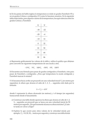 MATEMÁTICAS



              En tercer grado podrá avanzarse hacia situaciones menos sencillas como son, por
              ejemplo, rectas de las formas ax + by = c y algunos casos sencillos de sistemas con
              dos desigualdades lineales.

              Por ejemplo

              1. Representen en el plano cartesiano los puntos que cumplan con las siguientes
              condiciones:

                                                   a) y – 3x = 5

              El propósito no es introducir los procedimientos algebraicos para resolver desigual-
              dades o sistemas de desigualdades lineales, sino enriquecer el significado de las
              expresiones algebraicas mediante su representación en el plano cartesiano.

              Si se pide a los alumnos que localicen los puntos que satisfacen y – 3x = 5, deben tener
              la oportunidad de encontrar mentalmente algunos valores y desarrollar sus propios
              procedimientos, pues si desde el principio se les enseña a encontrar valores despe-
              jando una de las variables y asignando valores a la otra, se pierde el objetivo
              pedagógico de la actividad.

              Funciones y sus gráficas

              Es recomendable que desde el primer grado los alumnos comiencen a familiarizarse
              con las funciones mediante actividades muy diversas. Al principio no es convenien-
              te tratar de precisar el significado del término función. Es preferible esperar hasta el
              tercer grado o el bachillerato, cuando se hayan estudiado diversas situaciones, que
              les permitan comprender las funciones como una relación entre dos cantidades, o
              como la expresión de una cantidad en términos de otra.

              Las actividades en clase deberán plantearse de manera que los alumnos puedan
              darse cuenta del poder y la utilidad de las funciones para describir y modelar
              fenómenos del mundo real, de la física, la geometría,la economíay otros contextos.

              Por ejemplo

              1. Un agente de ventas recibe dos ofertas de empleo de una misma compañía: un
              salario base mensual de $1500 más 8% de comisión sobre las ventas, o bien 15% de
              comisión sobre las ventas, sin salario base. Escribe en cada caso una fórmula para
              indicar cómo dependen los ingresos del agente de las ventas que realiza. Construye
              una tabla para comparar los ingresos posibles en cada caso; por ejemplo, ¿cuánto
              recibe en cada caso si vende 10 000, 20 000, 30 000, 40 000... pesos? ¿En qué caso le
              conviene aceptar una u otra oferta?

              2. Una pequeña fábrica de yogur produce 25 000 “cuartitos” de su producto sema-
              nalmente. La ganancia neta por cada cuartito que se vende es de 40¢ mientras que

             150



M/SEC/P-121-178.PM6.5          150                                              6/20/01, 11:13 AM
 