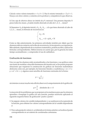 MATEMÁTICAS




                    T (TIEMPO)         E (ESPACIO) RECORRIDO             ∆E                        ∆2 E
                       (SEG)                  (METROS)

                        0                        0
                        1                        4.9                    +4.9
                        2                      19.6                    +14.7                   +9.8
                        3                      44.1                    +24.5                   +9.8
                        4                      78.4
                        5                     122.5
                        6                     176.4
                        7
                        8
                        9
                        10


              Funciones recursivas

              La popularización de las computadoras ha hecho que los tratamientos numéricos de
              ciertas situaciones y problemas resulten accesibles y, por lo tanto, que las funciones
              definidas recursivamente se vuelvan muy importantes.

              Por esto conviene que haya actividades para que los alumnos conozcan este tipo de
              funciones. Por ejemplo, al momento de estudiar el método babilónico para calcular
              raíces cuadradas se puede introducir o pedir a los alumnos que encuentren la
              fórmula de recurrencia correspondiente:


                                                x0 = a

                                                        x2 + N
                                                         n
                                                xn+1=
                                                         2xn


              Por ejemplo

              1. En 1997, la población de la República Mexicana era de alrededor de 94 millones
              de habitantes y crece a una tasa del 1.8% anual aproximadamente. ¿Cuál fue la
              población al cabo de 1, 2, 3, ... años?


             156



M/SEC/P-121-178.PM6.5            156                                           6/20/01, 11:13 AM
 