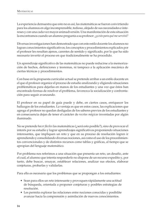 MATEMÁTICAS



              La experiencia demuestra que esto no es así, las matemáticas se fueron convirtiendo
              para los alumnos en algo incomprensible, tedioso, alejado de sus necesidades e inte-
              reses y con una cada vez mayor animadversión. Una manifestación de esta situación
              la encontramos cuando un alumno pregunta a su profesor: ¿y esto para qué me servirá?

              Diversas investigaciones han demostrado que con este estilo docente los alumnos no
              logran conocimientos significativos; los conceptos y procedimientos explicados por
              el profesor les resultan ajenos, carentes de sentido y significado, por lo que ha sido
              necesario invertir el proceso en que tradicionalmente se ha procedido.

              Un aprendizaje significativo de las matemáticas no puede reducirse a la memoriza-
              ción de hechos, definiciones y teoremas, ni tampoco a la aplicación mecánica de
              ciertas técnicas y procedimientos.

              Con base en la propuesta curricular actual se pretende arribar a un estilo docente en
              el que el profesor organice el proceso de estudio analizando y eligiendo situaciones
              problemáticas para dejarlas en manos de los estudiantes y una vez que éstos han
              encontrado formas de resolver el problema, favorezca la socialización y confronta-
              ción para seguir avanzando.

              El profesor en su papel de guía puede y debe, en ciertos casos, enriquecer los
              hallazgos de los estudiantes. La ventaja es que en estos casos, las explicaciones que
              agrega el profesor no quedan desligadas de los saberes previos de los estudiantes y
              en consecuencia dejan de tener el carácter de recetas mágicas inventadas por algún
              iluminado.

              No se pretende hacer fáciles las matemáticas (¿será esto posible?), sino de provocar el
              interés por su estudio y lograr aprendizajes significativos proponiendo situaciones
              interesantes, que impliquen un reto y que en su proceso de resolución logren ir
              aprendiendo y consolidando diversas nociones, así como el uso de los procedimien-
              tos convencionales y de distintos recursos como tablas y gráficas, al tiempo que se
              apropian del lenguaje matemático.

              Por problema nos referimos a una situación que presenta un reto, un desafío, ante
              el cual, el alumno que intenta responderlo no dispone de un recurso expedito y, por
              tanto, debe buscar, ensayar, establecer relaciones, analizar sus efectos, elaborar
              conjeturas, probarlas y validarlas.

              Para ello es necesario que los problemas que se propongan a los estudiantes:

                  • Sean para ellos un reto interesante y provoquen rápidamente una actitud
                    de búsqueda, orientada a proponer conjeturas y posibles estrategias de
                    resolución.
                  • Les permita explorar las relaciones entre nociones conocidas y posibilite
                    avanzar hacia la comprensión y asimilación de nuevos conocimientos.


             16



M/SEC/P-007-032.PM6.5           16                                             6/20/01, 11:07 AM
 