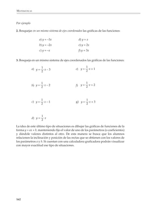 MATEMÁTICAS




              Para citar un último ejemplo, si se proporciona una lista de funciones de la forma
              y = ax + b y las gráficas correspondientes en desorden, los alumnos tienen dificul-
              tades para encontrar la fórmula que corresponde a cada gráfica. Errores como los
              anteriores revelan las dificultades que tienen para visualizar el comportamiento de
              la gráfica de una función y relacionarlo con su fórmula. Cuando esto ocurre, las
              gráficas pierden su valor intuitivo y, al mismo tiempo, su utilidad para el aprendi-
              zaje de las matemáticas se ve disminuida o resulta nula.

              Por ello es recomendable plantear actividades y problemas que rompan con los
              automatismos que acompañan el bosquejo de la gráfica de una función y conduzcan
              a los alumnos a interrogarse sobre sus rasgos principales y aspecto global, y sobre
              la forma como esto depende de la expresión algebraica de la función. Podrán, entre
              otras, proponerse actividades como las que siguen:

              • Análisis local del comportamiento de funciones, por ejemplo:

              1. Grafica las siguientes funciones:
                        1
              a) y =      alrededor de x = 0
                        x


                                                                                1
                                                                           y=
                                                                                x




             160



M/SEC/P-121-178.PM6.5             160                                        6/20/01, 11:13 AM
 