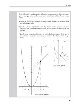 ÁLGEBRA



                        ecuaciones lineales no son tan fáciles para quien empieza a aprenderlas— la frase
                        tiene gran parte de verdad. Las ecuaciones cuadráticas representan un salto cualita-
                        tivo respecto de las lineales, en la educación básica no se puede avanzar hacia el
                        estudio de las ecuaciones de grados superiores, pues las fórmulas generales para
                        resolver cúbicas y cuárticas son complicadas y no existen para las ecuaciones de
                        quinto grado o grados mayores.

                        Los alumnos están familiarizados con las operaciones que sirven para resolver
                        ecuaciones lineales, como son operar con ambos miembros o trasponer términos de
                        un lado a otro de la ecuación. Para resolver ecuaciones cuadráticas deberán acostum-
                        brarse a otras ideas. En la resolución de este tipo de ecuaciones cuadráticas la forma
                        de una ecuación juega un papel importante, pues los métodos para resolverla
                        consisten en llevarla a una de las formas:

                                                (ax + b)2 = d o (ax + b)(cx + d) = 0

                        Luego se despeja x o se aplica el hecho de que un producto es cero si alguno de sus
                        factores lo es.

                        En el primer caso se obtiene:

                                                   (ax + b)2 = d
                                                        ax + b = ±   d
                                                            ax = – b ± d
                                                                –b± d
                                                             x=
                                                                     a


                        En el segundo:

                                                ax + b = 0                 cx + d = 0

                                                ax = –b                    cx = –d

                        De donde:
                                                       –b                        –d
                                                 x1=                       x2=
                                                        a                         c

                        Las ideas anteriores tardan en comprenderse, por lo que deben prepararse cuida-
                        dosamente, aunque tome tiempo de clase. No vale la pena intentar reducir la
                        solución de ecuaciones cuadráticas a la pura aplicación de fórmulas, pues si bien
                        el aprendizaje de la fórmula general es importante, la experiencia muestra que sin
                        los antecedentes necesarios, los alumnos ni la recuerdan, ni saben aplicarla con
                        propiedad.

                                                                                                          173



M/SEC/P-121-178.PM6.5      173                                              6/20/01, 11:13 AM
 