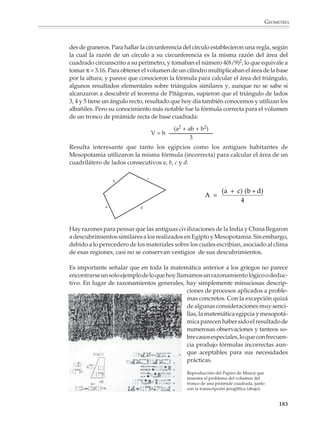 Geometría

                        Los orígenes de la geometría*
                        La geometría espontánea

                        Las personas desarrollan de manera natural gran cantidad de conocimientos geomé-
                        tricos. Estos conocimientos se adquieren desde la infancia y tienen su origen en la
                        capacidad de los seres humanos para observar y reconocer las características
                        exteriores de los objetos y comparar formas y tamaños.

                        Desde muy pronta edad se adquiere la noción de distancia y se aprende que el
                        camino más corto entre dos puntos es la línea recta. Se reconoce la conveniencia de
                        que ciertas superficies estén limitadas por líneas rectas, lo que conduce a las
                        primeras figuras geométricas, como son los cuadrados, rectángulos y otros polígonos.
                        De hecho, cuando se trata de puntos muy separados entre sí, parece natural pensar
                        la distancia entre ellos en términos de líneas rectas o, cuando se barda un terreno,
                        fijar primero postes en las esquinas y luego tender los hilos o alambres en línea recta.

                        Otras situaciones de la vida cotidiana conducen a nociones como las de líneas verti-
                        cales y horizontales, líneas paralelas y perpendiculares; a distinguir entre líneas
                        curvas y rectas, o entre los cuerpos redondos y aquellos que tienen sus caras planas.

                        Pueden darse muchos más ejemplos, pero los anteriores muestran cómo del univer-
                        so aparentemente desorganizado de las formas físicas que nos rodean, se extrajeron,
                        desde las épocas más remotas, las figuras más ordenadas de la geometría. Estas
                        formas geométricas simples las utilizó el hombre de la antigüedad para elaborar
                        frisos, grecas y otros ornamentos. No cabe duda de que junto con las necesidades de
                        orden práctico, el arte primitivo contribuyó notablemente al desarrollo de la
                        geometría.

                        Es muy probable que los primeros hombres no se hayan preocupado por sistemati-
                        zar los conocimientos adquiridos a partir de la experiencia cotidiana, limitándose a
                        resolver problemas aislados entre sí, sin observar o considerar las relaciones entre
                        ellos. Algo muy importante ocurrió cuando se dieron cuenta de que había grupos de
                        problemas que podían resolverse con el mismo procedimiento y aprendieron a
                        extraer reglas generales de una multitud de casos particulares.


                        * Esta introducción es esencialmente un resumen del capítulo “El Manantial” del libro Estudio
                        de las geometrías de Howard Eves, México, UTEHA.




M/SEC/P-179-270.PM6.5      181                                                 6/20/01, 11:14 AM
 