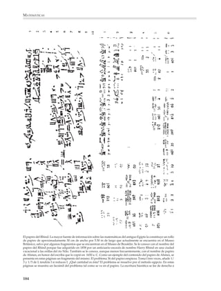 MATEMÁTICAS



              La geometría empírica

              Alrededor de tres o dos mil años antes de nuestra era, el desarrollo de las civiliza-
              ciones y la necesidad de enfrentar problemas cada vez más complejos, relacionados
              con la agricultura y la construcción, condujo a los hombres de la antigüedad a des-
              cubrir que ciertos hechos responden a una misma ley o regla geométrica. Se pasó
              entonces de la geometría espontánea de las primeras culturas a una geometría
              sistemática, de naturaleza fuertemente empírica. Los historiadores parecen
              concordar en que este hecho se dio de manera independiente en las cuencas de los
              ríos Nilo en Egipto, Tigris y Éufrates en la antigua Mesopotamia, Indo y Ganges en
              la India y Hoang Ho y Yang Tsé Kiang en China.

              Los registros más antiguos que se conocen de la actividad del hombre en el campo
              de la geometría datan aproximadamente de 3000 a.C. Consisten en unas tabletas de
              arcilla cocidas al sol descubiertas en Mesopotamia y en las que se encuentran
              grabados caracteres cuneiformes. Registros posteriores muestran que entre 1600 y
              1800 a.C., los habitantes de Mesopotamia desarrollaron una geometría íntimamente
              ligada a las necesidades de la medición práctica y estaban familiarizados, entre otras
              cosas, con las reglas para calcular el área de rectángulos, triángulos rectángulos e
              isósceles y, quizá, triángulos generales; además podían obtener el volumen de un
              paralelepípedo y algunos prismas. La circunferencia se tomaba como tres veces el
              diámetro y el área del círculo como un dozavo del cuadrado de la circunferencia, lo
              que en términos modernos quiere decir que tomaban el área igual a tres veces el
              cuadrado del radio.

              Asimismo, los pueblos de Mesopo-
              tamia sabían que los lados correspon-
              dientes de triángulos rectángulos
              semejantes sonproporcionales, que
              el ángulo inscrito en una semicircun-
              ferencia es recto y otros resultados
              que no mencionaremos, salvo el teo-
              rema de Pitágoras, conocido por ellos
              alrededor de 2000 a.C.

              En el antiguo Egipto, la geometría
              también tuvo un fuerte desarrollo,
              sobre todo en lo concerniente al
              conocimiento de las fórmulas de
              medición necesarias para computar
              superficies de terrenos y capacida-

                         Tablilla babilónica con caracteres
                        cuneiformes que contiene algunos
                        problemas de geometría. Segundo
                             cuarto del tercer milenio a.C.


              182



M/SEC/P-179-270.PM6.5             182                                          6/20/01, 11:14 AM
 