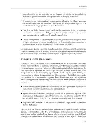 GEOMETRÍA



                                                            CRONOLOGÍA DE LOS MATEMÁTICOS GRIEGOS


                                                   ANTES DE CRISTO                                         DESPUÉS DE CRISTO

                                            600    500    400   300    200   100           100     200         300   400    500      600

                                                                                                                           HIPATIA
                                                                                                      TOLOMEO
                                                                                      LUCRECIO
                                                                                 HIPARCO
                                                                         ERATÓSTENES
                                                                         ARQUÍMEDES
                                                                        ARISTARCO
                                                                      EUCLIDES
                                                                 ARISTÓTELES
                                                            PLATÓN
                Homero (siglo ¿IX?                          DEMÓCRITO
                VIP a.C.)
                                                            HIPÓCRATES
                Vidas aproximadas
                de científicos jonios y                   EMPÉDOCLES
                griegos entre el VII
                                                          ANAXÁGORAS
                a.C. y el siglo V d.C.
                La decadencia de la                 PITÁGORAS
                ciencia queda marca-
                                                  ANAXIMANDRO
                da en la tabla por la
                escasez relativa de               TALES
                científicos después
                del siglo primero a.C.


                                 El estudio de la geometría en la educación secundaria
                                 Hay varias razones por las que es importante el estudio de la geometría en el nivel
                                 básico. Por un lado, desarrolla la imaginación espacial de los alumnos y su capaci-
                                 dad para explorar, representar y describir su entorno físico. Por otro lado, les
                                 proporciona un conocimiento útil en la vida cotidiana, las ciencias, las técnicas y
                                 diversos campos de la actividad humana. También los prepara para comprender
                                 mejor las ideas relacionadas con el número, la medición y otras partes de las
                                 matemáticas.

                                 Los alumnos llegan a la secundaria sabiendo mucha geometría, desarrollada
                                 espontáneamente o aprendida en la primaria. El profesor no debe ignorar este
                                 conocimiento, sino retomarlo y hacerlo evolucionar gradualmente hacia temas más
                                 avanzados. En este proceso es importante que los alumnos conozcan y utilicen con
                                 propiedad el lenguaje de la geometría. Pero no basta con que se aprendan y
                                 recuerden los nombres de las figuras, o las fórmulas para el cálculo de perímetros,
                                 áreas y volúmenes. Es necesario que puedan explorar e investigar las propiedades
                                 geométricas de las figuras y objetos; que tengan numerosas oportunidades de
                                 utilizarlas para resolver problemas; y que se planteen situaciones muy variadas
                                 de sus aplicaciones concretas.

                                                                                                                                           193



M/SEC/P-179-270.PM6.5                 193                                                  6/20/01, 11:14 AM
 