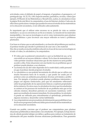 MATEMÁTICAS



              actividades como el doblado de papel, el tangram, el geoplano, el geoespacio y el
              pantógrafo (pp. 18, 22, 52 y 108, respectivamente), periódicos, revistas, videos (por
              ejemplo, El Mundo de las Matemáticas y Resuélvelo), audios, la calculadora (véase
              la página 56 de este libro), la computadora, el uso de Internet, etcétera. Cada uno de
              ellos ofrece particulares ventajas que pueden favorecer el estudio de las matemáticas
              en la educación secundaria, si son utilizados adecuadamente.

              Es importante que al utilizar estos recursos no se pierda de vista su carácter
              mediador y su uso se convierta en un fin en sí mismo. La función de los materiales
              manipulables y las nuevas tecnologías es servir como instrumentos para plantear
              nuevos problemas o para favorecer una mayor reflexión en torno a problemas
              planteados.

              Con base en el tema que se esté estudiando y en función del problema por resolver,
              el profesor tendrá que decidir la pertinencia de usar uno u otro material.
              Hoy día se resalta en muchos ámbitos educativos el uso de las nuevas tecnologías en
              el aula: el video, la calculadora y la computadora.

                  • El video, por su potencial comunicativo y por su facilidad de uso, se ha
                    convertido en un recurso didáctico valioso. En la clase de matemáticas el
                    video permite visualizar situaciones que de otra manera no sería posible
                    acceder a ellas. Estas situaciones son una fuente rica en problemas que el
                    profesor puede plantear a sus alumnos.
                  • Las formas de uso del video dependen de la creatividad y estilo personal
                    en que el profesor decide proponer el estudio.
                  • La calculadora es una potente herramienta de cálculo que se utiliza con
                    mucha frecuencia fuera de la escuela, y que puede ser usada por el
                    profesor como un ambiente para plantear diversas actividades y proble-
                    mas. Por ejemplo, el profesor puede plantear problemas interesantes y
                    juegos con algunas restricciones, para que los estudiantes reflexionen
                    sobre las propiedades de las operaciones básicas y exploren propiedades
                    de los números. En otros casos, la calculadora favorece que los estudiantes
                    se centren en los procesos de resolución de un problema más que en los
                    cálculos mismos; descubran patrones en sucesiones numéricas; verifi-
                    quen sus resultados de manera inmediata. En otras palabras, la calculado-
                    ra puede ser utilizada para retroalimentar el aprendizaje, profundizar
                    algunas nociones y desarrollar ciertas habilidades.
                  • Las computadoras son procesadores de información que posibilitan el uso
                    de diversos programas (software) útiles para el estudio de las matemáticas
                    en la educación secundaria.

              Cuando sea posible, conviene que el profesor use computadoras para plantear
              situaciones problemáticas interesantes a los estudiantes. Por ejemplo, la hoja electró-
              nica de cálculo permite trabajar con tablas y gráficas para realizar un tratamiento de
              información útil para modelar diversas situaciones problemáticas. Para geometría

             20



M/SEC/P-007-032.PM6.5           20                                             6/20/01, 11:07 AM
 