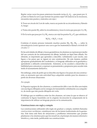 GEOMETRÍA



                        Desde el inicio es conveniente poner en práctica una pedagogía que desarrolle en los
                        alumnos la apreciación por los dibujos precisos, hechos con propiedad y lim-
                        pieza, evitando, sin embargo, que este aspecto se vuelva más importante que el
                        contenido matemático de la tarea. Se sugiere que los alumnos abran una carpeta para
                        coleccionar sus dibujos y donde el profesor pueda evaluar sus progresos.

                        No hay enseñanza sin objetivos. Por ello es bueno tener claridad en los propósitos
                        que se persiguen al asignar un trabajo de dibujo y trazos geométricos. Así, el
                        profesor podrá orientar su esfuerzo pedagógico y proponer tareas acordes con
                        los objetivos buscados. Al principio, cuando se quiere que los alumnos adquieran
                        soltura en el uso libre de los instrumentos de dibujo, podrán realizar dibujos como
                        los que se presentan en seguida:



                                                    2.


                             1.                                                              3.




                                                                 6 cm


                                    3 cm
                                                                                                  r = 3 cm


                        Para orientar la actividad de los alumnos hacia un trabajo cuidadoso, hecho con
                        instrumentos muy precisos, puede solicitárseles la reproducción de figuras como
                        éstas:

                                                    5.

                        4.                                                                   6.




                                                                                                             199



M/SEC/P-179-270.PM6.5         199                                        6/20/01, 11:14 AM
 