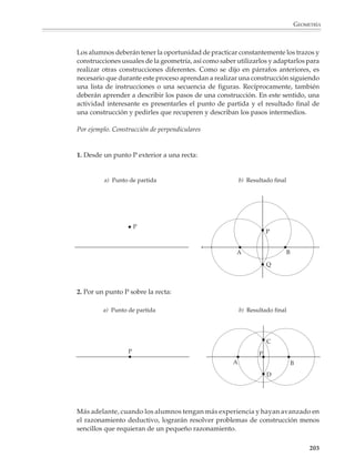 GEOMETRÍA



                        Repite varias veces los pasos anteriores trazando rectas d3, d4, ...que pasen por A.
                        ¿Cómo se llama la curva que forman los puntos rojos? (Si todavía no la reconoces,
                        encuentra más puntos y márcalos con rojo.)

                        3. Traza un círculo de 2 cm de radio, marca un punto de su circunferencia y llámalo
                        A, luego:

                        a) Toma otro punto M1 sobre la circunferencia y traza la recta que pasa por A y M1.

                        b) En la recta que pasa por A y M1, marca con rojo los puntos N1 y P1 que satisfacen:

                                                       M1N1 = M1P1 = 4 cm

                        Continúa el mismo proceso tomando muchos puntos M2, M3, M4, ..., sobre la
                        circunferencia (verás aparecer una curva que los matemáticos llaman conchoide del
                        círculo).

                        En las actividades de dibujo y trazos geométricos, los alumnos se expresan por medio
                        del uso correcto de los instrumentos de dibujo, incluido un lápiz bien afilado. No
                        obstante, es importante que aprendan a describir, verbalmente o por escrito, una
                        figura o los pasos que se siguen en una construcción. De esta manera, podrán
                        apropiarse gradualmente del vocabulario y el lenguaje utilizados en la geometría y
                        aprenderán a utilizarlo correctamente. Asimismo, se les ayudará a desarrollar su
                        habilidad para comunicar y expresar su pensamiento y prepararse para acceder más
                        tarde al razonamiento deductivo.

                        Sin embargo, antes de pedir que se describa una figura o los pasos de una construc-
                        ción, es necesario que esta actividad haya adquirido sentido para los alumnos a
                        partir de diversas situaciones.

                        Por ejemplo

                        1. Organice equipos de dos alumnos, a continuación déle a uno de ellos una tarjeta
                        con una figura dibujada con la consigna de transmitirla verbalmente a su compañe-
                        ro, de modo que éste pueda dibujarla sin verla.

                        El diálogo que se establezca entre los dos alumnos, así como lo que se observe al
                        contrastar la figura trasmitida con la original, favorecerán la comprensión de la
                        importancia de utilizar un lenguaje preciso en la comunicación.

                        Construcciones con regla y compás
                        Las construcciones utilizando sólo regla sin graduar y compás, también llamadas
                        construcciones euclideanas, constituyen uno de los temas tradicionales de la geome-
                        tría. Este tema está lleno de situaciones y problemas interesantes que pueden
                        plantearse a los alumnos para que los resuelvan; al principio de manera informal e
                        intuitiva y, más tarde, justificando sus construcciones.

                                                                                                         201



M/SEC/P-179-270.PM6.5      201                                            6/20/01, 11:14 AM
 