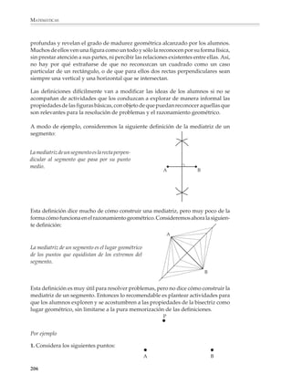 MATEMÁTICAS



              Por ejemplo


                                                       Q




                                                O                P




              1. A partir del conocimiento del teorema del ángulo semiinscrito y del análisis de la
              siguiente figura, un alumno de tercer grado será capaz de hacerlo. Descubrir y jus-
              tificar cómo construir la tangente a una circunferencia desde un punto exterior P.

              Figuras básicas y simetría
              Las figuras básicas

              En general, los problemas y aplicaciones de la geometría tratan de situaciones y
              figuras más complicadas que los triángulos, los círculos y los cuadriláteros.
              Pero ocurre que al intentar resolverlos, descubrimos que su solución depende de
              que se hayan estudiado y se conozcan bien estas figuras simples. El mejor ejemplo
              es la trigonometría, donde todos los problemas se reducen en última instancia a
              resolver triángulos. Sin embargo, no hay que llegar tan lejos para encontrar
              ejemplos del papel que juegan figuras como el triángulo en la resolución de
              problemas. Situaciones tan sencillas como reproducir un polígono irregular, o
              calcular su área, se pueden resolver triangulando; esto es, se divide el polígono en
              triángulos y luego, según el caso, se reproduce triángulo por triángulo o se suman
              las áreas de los triángulos que lo forman.


                                    B                                           B


                                                             A
                  A                               C                                           C




                         E
                                          D                                          D

                        Para reproducir un polígono,                 luego lo reproducimos
                        primero lo triangulamos…                     triángulo a triángulo.


              204



M/SEC/P-179-270.PM6.5              204                                           6/20/01, 11:14 AM
 