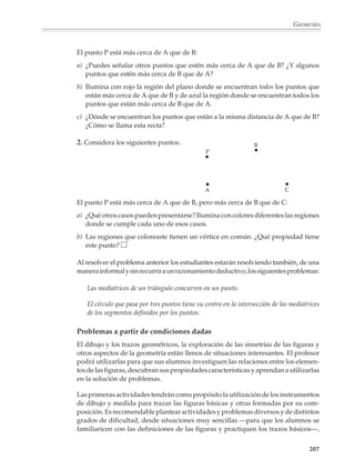 GEOMETRÍA



                        Quizás la propiedad más importante del triángulo es que está totalmente determi-
                        nado por las longitudes de sus lados, esto es, se trata de una figura rígida.

                        Por ejemplo

                        1. Si tomamos tres tiras de madera y las unimos con tornillos por sus extremos para
                        formar un triángulo, obtenemos una figura indeformable. Una actividad que los
                        alumnos podrán realizar consiste en utilizar tiras para construir polígonos con un
                        mayor número de lados y observar que no son indeformables a menos que se triangu-
                        len, es decir, que se agreguen tiras para que el polígono quede dividido en triángulos.

                        Este es un hecho que tiene consecuencias importantes, por ejemplo, en el terreno de
                        la construcción.




                                      Este pentágono no es rígido,    pero si agregamos tiras para triangularlo,
                                      puede deformarse…,              entonces ya no puede deformarse

                        Aunque las actividades anteriores se refieren a triángulos, existen muchas otras
                        situaciones que podrán servir para interesar a los alumnos en las otras figuras
                        básicas y sus propiedades y, al mismo tiempo, ayudarlos a comprender por qué el
                        estudio de estas figuras es tan importante en la geometría.

                        Con frecuencia, las ideas de los alumnos a propósito de las figuras geométricas no
                        se corresponden exactamente con las definiciones que se les proporcionan.

                        2. Observa las siguientes figuras y discute con tus compañeros: ¿Son dos rombos?
                        ¿Son cuadrados? ¿Es un rombo y un cuadrado?




                                                           a)                                   b)

                        No es raro encontrar alumnos para quienes una figura es un cuadrado o un rombo
                        dependiendo de la posición en la que se presentan; si está como la figura a) es un
                        rombo, y si está como la figura b), un cuadrado.

                        Para que los alumnos perciban que la posición no es importante en estos casos, es
                        conveniente que se acostumbren a ver las figuras geométricas dibujadas en diferen-
                        tes posiciones. Sin embargo, reacciones como las anteriores tienen causas más

                                                                                                                   205



M/SEC/P-179-270.PM6.5      205                                              6/20/01, 11:14 AM
 