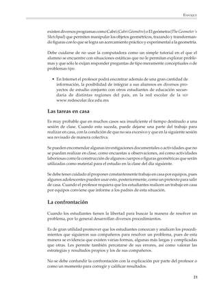 ENFOQUE



                        existen diversos programas como Cabri (Cabri Géométre) o El geómetra (The Geometer´s
                        Sketchpad) que permiten manipular los objetos geométricos, trazando y transforman-
                        do figuras con lo que se logra un acercamiento práctico y experimental a la geometría.

                        Debe cuidarse de no usar la computadora como un simple tutorial en el que el
                        alumno se encuentre con situaciones estáticas que no le permitan explorar proble-
                        mas y que sólo le exijan responder preguntas de tipo meramente conceptuales o de
                        problemas tipo.

                          • En Internet el profesor podrá encontrar además de una gran cantidad de
                            información, la posibilidad de integrar a sus alumnos en diversos pro-
                            yectos de estudio conjunto con otros estudiantes de educación secun-
                            daria de distintas regiones del país, en la red escolar de la SEP
                            www.redescolar.ilce.edu.mx

                        Las tareas en casa
                        Es muy probable que en muchos casos sea insuficiente el tiempo destinado a una
                        sesión de clase. Cuando esto suceda, puede dejarse una parte del trabajo para
                        realizar en casa, con la condición de que no sea excesivo y que en la siguiente sesión
                        sea revisado de manera colectiva.

                        Se pueden encomendar algunas investigaciones documentales o actividades que no
                        se puedan realizar en clase, como encuestas u observaciones, así como actividades
                        laboriosas como la construcción de algunos cuerpos o figuras geométricas que serán
                        utilizadas como material para el estudio en la clase del día siguiente.

                        Se debe tener cuidado al proponer constantemente trabajo en casa por equipos, pues
                        algunos adolescentes pueden usar esto, posteriormente, como un pretexto para salir
                        de casa. Cuando el profesor requiera que los estudiantes realicen un trabajo en casa
                        por equipos conviene que informe a los padres de esta situación.


                        La confrontación

                        Cuando los estudiantes tienen la libertad para buscar la manera de resolver un
                        problema, por lo general desarrollan diversos procedimientos.

                        Es de gran utilidad promover que los estudiantes conozcan y analicen los procedi-
                        mientos que siguieron sus compañeros para resolver un problema, pues de esta
                        manera se evidencia que existen varias formas, algunas más largas y complicadas
                        que otras. Les permite también percatarse de sus errores, así como valorar las
                        estrategias y resultados propios y los de sus compañeros.

                        No se debe confundir la confrontación con la explicación por parte del profesor o
                        como un momento para corregir y calificar resultados.

                                                                                                            21



M/SEC/P-007-032.PM6.5      21                                              6/20/01, 11:07 AM
 