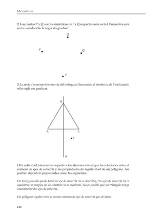 MATEMÁTICAS



              Simetría y transformaciones geométricas
              El estudio de las simetrías de las figuras sirve a los alumnos para familiarizarse con
              sus propiedades. Muchos resultados y teoremas de la geometría que al inicio de su
              aprendizaje no pueden tratarse formal o deductivamente, se vuelven con facilidad
              reconocibles cuando se estudian desde el punto de vista de la simetría de las figuras.

              En el primer año, el énfasis está puesto en el estudio de la simetría axial, también
              llamada bilateral, como una propiedad de las figuras, por medio de actividades que
              favorezcan las manipulaciones, el dibujo y la medida. El trazado y determinación de
              ejes de simetría, en particular de las figuras básicas, ayudan a que los alumnos
              visualicen las relaciones entre los elementos de una figura y aprendan a utilizarlas
              en la resolución de problemas, así como en los trazos y construcciones geométricas.

              Además del trazado de ejes de simetría, se sugiere proponer otros tipos de actividades.
              Por ejemplo, los alumnos podrán completar una figura para que sea simétrica respecto
              a una recta dada e indicar los elementos que resultan iguales debido a la simetría. Una
              variación que conduce a exploraciones interesantes, y los prepara para temas que
              serán vistos posteriormente, consiste en completar una figura para obtener otra
              que sea simétrica respecto a dos rectas l y m dadas, esto es, que las rectas l y m sean
              dos ejes de simetría de la figura resultante.

              Por ejemplo
              1. Copia las siguientes figuras en tu cuaderno. Luego complétalas de manera que, en
              cada inciso, la línea punteada l sea un eje de simetría de la figura resultante.

                 a)                                                b)


                                       l                                                      l




              212



M/SEC/P-179-270.PM6.5          212                                             6/20/01, 11:14 AM
 