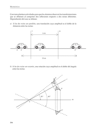 MATEMÁTICAS



              2. Los puntos P' y Q' son los simétricos de P y Q respecto a una recta l. Encuentra esta
              recta usando sólo la regla sin graduar.
                                                        Q




                                P                                    Q'




                                                       P'


              3. La recta d es un eje de simetría del triángulo. Encuentra el simétrico de P utilizando
              sólo regla sin graduar.



                                                   B




                                       A                         C

                                                             P




                                                       d


              Otra actividad interesante es pedir a los alumnos investigar las relaciones entre el
              número de ejes de simetría y las propiedades de regularidad de un polígono. Así
              podrán descubrir propiedades como las siguientes:

              Un triángulo sólo puede tener un eje de simetría (si es isósceles), tres ejes de simetría (si es
              equilátero) o ningún eje de simetría (si es escaleno). No es posible que un triángulo tenga
              exactamente dos ejes de simetría.

              Un polígono regular tiene el mismo número de ejes de simetría que de lados.


              214



M/SEC/P-179-270.PM6.5            214                                                  6/20/01, 11:14 AM
 