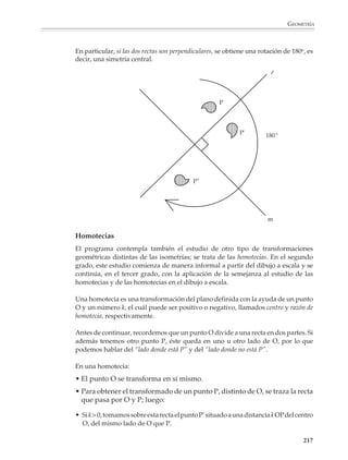 GEOMETRÍA



                        En el segundo grado, las simetrías axial y central se estudiarán como transformacio-
                        nes de una figura, a partir de actividades que permitan un acercamiento informal e
                        intuitivo a estas nociones. Es importante que los alumnos observen las propiedades
                        de isometría de estas transformaciones: conservación de la colinealidad, de las
                        distancias y de los ángulos, y las utilicen en la resolución de problemas muy
                        diversos.

                                                                                              P

                                                                                                                                  l
                                                                                                                                  l
                                                                                       O
                        1. Una reflexión conserva colinealidad, es
                        decir, si tres puntos están alineados, sus simé-
                        tricos también lo están.
                                                                               R

                                                                                                                                                P'

                                                                                                                            O'

                                                                                                           R'


                                                                                               P
                                                                                       2 cm
                                                                               Q                                       ll
                        2. Una reflexión conserva las distancias.

                                                                       1.5 cm

                                                                           R
                                                                                                                             P'

                                                                                                                       2 cm


                                                                                                   R'        1.5 cm Q'



                                                                                               Q
                                                                               P
                        3. Una reflexión conserva los ángulos.                         35                         ll
                                                                                       35°
                                                                                         °

                                                                                                                                      Q'
                                                                                       110°
                                                                           R
                                                                                                                             35°
                                                                                                                             35°
                                                                                   S                                                       P'
                                                                                                                110°

                                                                                                        S'             R'

                                                                                                                                                215



M/SEC/P-179-270.PM6.5      215                                                         6/20/01, 11:14 AM
 