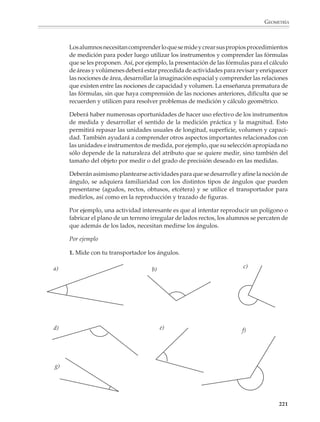GEOMETRÍA



                        El dibujo a escala y el estudio de las homotecias deberán completarse con actividades
                        y problemas para observar cómo se modifican las dimensiones lineales, el área y el
                        volumen de una figura o cuerpo geométrico al reducirlo o aumentarlo a escala. Así
                        podrá verse que al multiplicar por 2, 3, 4,... las dimensiones lineales, el área se
                        multiplica por 4, 9, 16, ... y el volumen por 8, 27, 64, ....



                          En general, al multiplicar por k las dimensiones lineales de una figura o cuerpo, su
                          perímetro se multiplica por k, su área por k2 y su volumen por k3.




                        Los alumnos se interesarán en temas como los anteriores si se les plantean diversos
                        problemas que tengan que ver con las consecuencias del cambio de escala en la
                        biología y otras situaciones.

                        Por ejemplo

                        1. Si una persona de 1.75 m de estatura tiene un peso normal de aproximadamente
                        75 kg; entonces un gigante del doble de estatura, es decir, de 3.50 m, pero de las
                        mismas proporciones, ¿cuánto pesará?

                        El gigante tendría que pesar ¡600 kg! Ahora bien, el peso del gigante aumenta ocho
                        veces respecto del de una persona normal, pero el área de la sección transversal de
                        sus piernas (o de sus tobillos), sólo aumenta cuatro veces.

                        2. Aplicando el mismo razonamiento a gigantes imaginarios de 3, 4, 5, ... veces la
                        estatura normal, ¿cuál sería su peso?

                        Con esta situación se vería que su peso se multiplicaría por 27, 64, 125,... pero la
                        sección transversal de sus tobillos sólo se multiplicaría por 9, 16, 25,... Esto significa
                        que llegaría un momento en que sus tobillos no podrían soportar el peso y el gigante
                        se desplomaría. Situaciones como ésta permitirán a los alumnos darse cuenta de las
                        limitaciones que la forma impone al tamaño de los seres vivos, por lo que no existen
                        insectos gigantes como los de las películas de ciencia ficción, al menos no en este
                        mundo.

                        3. La torre Eiffel mide 320 m de altura y para construirla se utilizaron 7 000 t de
                        acero, es decir, 7 000 000 kg. ¿Qué cantidad de acero se requeriría para construir un
                        modelo a escala que midiera 1m de altura? (Sorprendentemente el resultado es
                        menos de un cuarto de kilo, como puede verificarse haciendo los cálculos co-
                        rrespondientes.)




                                                                                                              219



M/SEC/P-179-270.PM6.5      219                                               6/20/01, 11:14 AM
 