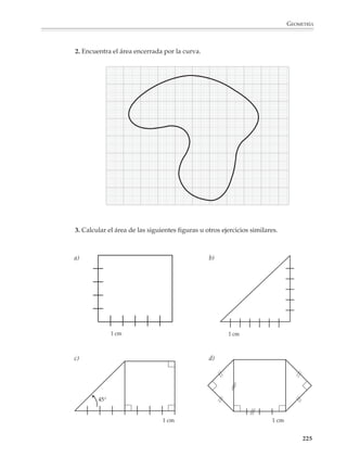 GEOMETRÍA



                         Por ejemplo
                         1. Las aristas de una caja como la de           40 cm
                         la figura se van a proteger con cinta
                         plástica adhesiva. ¿Cuánta cinta se
                         necesita? (La cinta tiene un grosor
                                                                 30 cm
                         de 2.5 cm.)

                                                                                       60 cm




                         2. Calcula la longitud del cordel
                         que sujeta la caja.
                                                                 20 cm                                  30 cm


                                                                                       45 cm



                         3. Se tienen cuatro triángulos iguales, como los que aparecen a continuación. Dibuja
                         todas las figuras que pueden formarse al juntar los cuatro triángulos, bajo la
                         condición de que al juntarse dos triángulos tengan un lado en común. ¿Cuáles son
                         sus áreas? ¿Cuáles sus perímetros?



                                  3 cm

                  4 cm


                           5 cm




                         4. Se va a cubrir de mosaico el piso de una pieza rectangular cuyas medidas son
                         3.75 m × 4.50 m y tiene dos puertas de 85 cm de ancho. Si el colocador cobra $25
                         por metro cuadrado de piso y $15 por metro lineal de zoclo, ¿cuánto costará la
                         mano de obra?

                         5. Se dispone de 52 postes para bardar un terreno que mide 25 m × 40 m. ¿A qué
                         distancia deben colocarse si queremos que todos queden a la misma distancia? ¿Y
                         si uno de los frentes de 25 m no se va a bardar?



                                                                                                         223



M/SEC/P-179-270.PM6.5       223                                            6/20/01, 11:14 AM
 