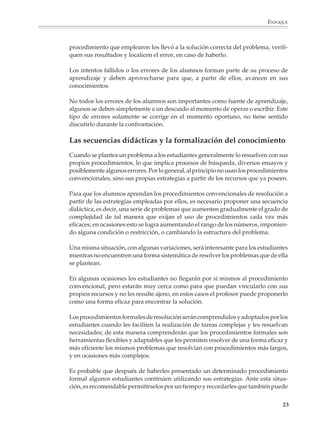 ENFOQUE



                        procedimiento que emplearon los llevó a la solución correcta del problema, verifi-
                        quen sus resultados y localicen el error, en caso de haberlo.

                        Los intentos fallidos o los errores de los alumnos forman parte de su proceso de
                        aprendizaje y deben aprovecharse para que, a partir de ellos, avancen en sus
                        conocimientos.

                        No todos los errores de los alumnos son importantes como fuente de aprendizaje,
                        algunos se deben simplemente a un descuido al momento de operar o escribir. Este
                        tipo de errores solamente se corrige en el momento oportuno, no tiene sentido
                        discutirlo durante la confrontación.

                        Las secuencias didácticas y la formalización del conocimiento
                        Cuando se plantea un problema a los estudiantes generalmente lo resuelven con sus
                        propios procedimientos, lo que implica procesos de búsqueda, diversos ensayos y
                        posiblemente algunos errores. Por lo general, al principio no usan los procedimientos
                        convencionales, sino sus propias estrategias a partir de los recursos que ya poseen.

                        Para que los alumnos aprendan los procedimientos convencionales de resolución a
                        partir de las estrategias empleadas por ellos, es necesario proponer una secuencia
                        didáctica, es decir, una serie de problemas que aumenten gradualmente el grado de
                        complejidad de tal manera que exijan el uso de procedimientos cada vez más
                        eficaces; en ocasiones esto se logra aumentando el rango de los números, imponien-
                        do alguna condición o restricción, o cambiando la estructura del problema.

                        Una misma situación, con algunas variaciones, será interesante para los estudiantes
                        mientras no encuentren una forma sistemática de resolver los problemas que de ella
                        se plantean.

                        En algunas ocasiones los estudiantes no llegarán por sí mismos al procedimiento
                        convencional, pero estarán muy cerca como para que puedan vincularlo con sus
                        propios recursos y no les resulte ajeno, en estos casos el profesor puede proponerlo
                        como una forma eficaz para encontrar la solución.

                        Los procedimientos formales de resolución serán comprendidos y adoptados por los
                        estudiantes cuando les faciliten la realización de tareas complejas y les resuelvan
                        necesidades; de esta manera comprenderán que los procedimientos formales son
                        herramientas flexibles y adaptables que les permiten resolver de una forma eficaz y
                        más eficiente los mismos problemas que resolvían con procedimientos más largos,
                        y en ocasiones más complejos.

                        Es probable que después de haberles presentado un determinado procedimiento
                        formal algunos estudiantes continúen utilizando sus estrategias. Ante esta situa-
                        ción, es recomendable permitírselos por un tiempo y recordarles que también puede

                                                                                                           23



M/SEC/P-007-032.PM6.5      23                                             6/20/01, 11:07 AM
 