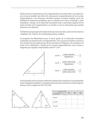 GEOMETRÍA



                                La trigonometría y el cálculo de distancias inaccesibles

                                Para medir una longitud o una distancia, se toma una unidad, el metro por ejemplo,
                                y se coloca sobre la distancia que quiere medirse para ver cuántas veces cabe. Esto
                                es lo que indica el sentido común, pero hay muchas situaciones donde no puede
                                seguirse este procedimiento. Por ejemplo, de esta forma no puede medirse la
                                distancia de la Tierra a la Luna o al Sol, o el diámetro de la Tierra, o tampoco medir
                                la altura de una montaña o la anchura de un lago. Para medir distancias inaccesibles
                                como las anteriores se utiliza la trigonometría.

                                Supongamos, por ejemplo, que estamos situados en el punto A y queremos medir
                                la altura de la montaña B, que resulta inaccesible por la existencia de una barranca.
                                Y si la barranca no existiera tampoco se podría medir directamente la altura, puesto
                                que no puede llegarse al centro de la montaña. Supongamos también que se dispone
                                de un instrumento para medir el ángulo entre la horizontal y la línea que une el punto
                                A con la cúspide de la montaña y que este ángulo mide 6o (¿cómo se construiría este
                                instrumento?).
                                                                                                       B




                        A                              6°




                                A continuación caminamos 1 000 m hacia la montaña. Llamamos C al punto donde
                                llegamos y medimos el ángulo formado por la horizontal y la línea que une C con la
                                cúspide de la montaña y encontramos que ahora el ángulo es de 8o. La situación se
                                ilustra en la siguiente figura:



                                                                                                       B




                                          6°
                                          6°            8°
                                                        8°
                            A    1 000 m C




                                                                                                                  233



M/SEC/P-179-270.PM6.5              233                                             6/20/01, 11:14 AM
 