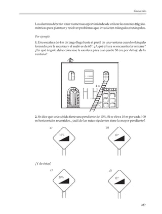 GEOMETRÍA



                          Desde entonces la importancia de la trigonometría no ha decrecido y sus aplicacio-
                          nes se han extendido más allá de la astronomía; la generalización de las razones
                          trigonométricas a las funciones circulares permite construir modelos para una
                          multitud de fenómenos periódicos que se estudian en la física, la biología y otras
                          disciplinas. Aunque en la educación secundaria sólo se presentan algunos de los
                          temas iniciales de la trigonometría, su estudio es rico en situaciones que pueden
                          interesar a los alumnos.

                          También los prepara para el estudio de temas más avanzados, como son los números
                          complejos, los vectores, las coordenadas polares, etcétera.

                          El programa de Matemáticas para el tercer grado de la educación secundaria
                          contempla una introducción a la trigonometría, una vez que los alumnos conocen y
                          han resuelto diversas aplicaciones de los teoremas de Pitágoras y de semejanza. Se
                          inicia con la definición y estudio de las razones trigonométricas: seno, coseno y
                          tangente para ángulos comprendidos entre 0o y 90o.

                                                                        B
                                                                                                           cateto opuesto           a
                                                                                          sen θ =                               =
                                                                                                             hipotenusa             c

                                                                                                         cateto adyacente           b
                                              c                             a             cos θ =                               =
                                                                                                            hipotenusa              c


                                                                                                          cateto opuesto            a
                                          θ                                               tan θ =                               =
                                                                                                         cateto adyacente           b
                                  A               b                     C



                          Se recomienda que los alumnos utilicen las definiciones anteriores y las propiedades
                          de los triángulos equilátero y rectángulo isósceles para calcular las razones trigono-
                          métricas de los ángulos de 30o, 45o y 60o.


                                                                                              ÁNGULO θ
                                                                                                                    30o   45o       60o
                                                                                        FUNCIÓN
                    45°
                                                                  30°
                              2                                                         Sen θ
                                                      2                             2
                1
                                                              3
                                                                                        Cos θ

                                    45°                                     60°
                                                                                        Tan θ
                          1                               1                     1




                                                                                                                                        235



M/SEC/P-179-270.PM6.5             235                                                           6/20/01, 11:14 AM
 