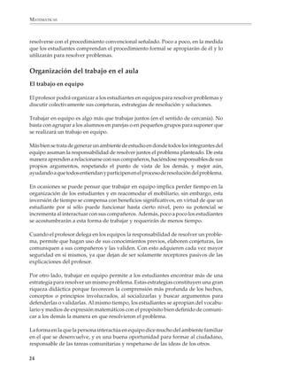 MATEMÁTICAS



              resolverse con el procedimiento convencional señalado. Poco a poco, en la medida
              que los estudiantes comprendan el procedimiento formal se apropiarán de él y lo
              utilizarán para resolver problemas.


              Organización del trabajo en el aula
              El trabajo en equipo

              El profesor podrá organizar a los estudiantes en equipos para resolver problemas y
              discutir colectivamente sus conjeturas, estrategias de resolución y soluciones.

              Trabajar en equipo es algo más que trabajar juntos (en el sentido de cercanía). No
              basta con agrupar a los alumnos en parejas o en pequeños grupos para suponer que
              se realizará un trabajo en equipo.

              Más bien se trata de generar un ambiente de estudio en donde todos los integrantes del
              equipo asuman la responsabilidad de resolver juntos el problema planteado. De esta
              manera aprenden a relacionarse con sus compañeros, haciéndose responsables de sus
              propios argumentos, respetando el punto de vista de los demás, y mejor aún,
              ayudando a que todos entiendan y participen en el proceso de resolución del problema.

              En ocasiones se puede pensar que trabajar en equipo implica perder tiempo en la
              organización de los estudiantes y en reacomodar el mobiliario, sin embargo, esta
              inversión de tiempo se compensa con beneficios significativos, en virtud de que un
              estudiante por sí sólo puede funcionar hasta cierto nivel, pero su potencial se
              incrementa al interactuar con sus compañeros. Además, poco a poco los estudiantes
              se acostumbrarán a esta forma de trabajar y requerirán de menos tiempo.

              Cuando el profesor delega en los equipos la responsabilidad de resolver un proble-
              ma, permite que hagan uso de sus conocimientos previos, elaboren conjeturas, las
              comuniquen a sus compañeros y las validen. Con esto adquieren cada vez mayor
              seguridad en sí mismos, ya que dejan de ser solamente receptores pasivos de las
              explicaciones del profesor.

              Por otro lado, trabajar en equipo permite a los estudiantes encontrar más de una
              estrategia para resolver un mismo problema. Estas estrategias constituyen una gran
              riqueza didáctica porque favorecen la comprensión más profunda de los hechos,
              conceptos o principios involucrados, al socializarlas y buscar argumentos para
              defenderlas o validarlas. Al mismo tiempo, los estudiantes se apropian del vocabu-
              lario y medios de expresión matemáticos con el propósito bien definido de comuni-
              car a los demás la manera en que resolvieron el problema.

              La forma en la que la persona interactúa en equipo dice mucho del ambiente familiar
              en el que se desenvuelve, y es una buena oportunidad para formar al ciudadano,
              responsable de las tareas comunitarias y respetuoso de las ideas de los otros.

             24



M/SEC/P-007-032.PM6.5          24                                              6/20/01, 11:07 AM
 