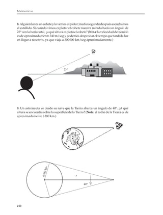 MATEMÁTICAS



              3. Dado un triángulo rectángulo como el siguiente:

                                        B



                                                β
                                                                   a
                                        c



                                                                               γ
                                            A                  b                       C



              Completa la tabla:

                  CASO       a          b           c    β             γ   senβ cosβ tanβ senγ cosγ            tanγ

                        1    7          5

                        2   10                          35o

                        3               15              40o

                        4               4           5


              4. Un árbol proyecta una sombra de 48 m cuando el sol se encuentra a una altura de
              20o sobre el horizonte. ¿Cuál es la altura del árbol? ¿Cuál será la longitud de la
              sombra cuando el sol se encuentre a una altura de 35o sobre el horizonte? ¿Cuál será
              la altura del sol sobre el horizonte cuando el árbol proyecte una sombra de 20 m?




                                            ?


                            20°
                                                        35 °                       ?
                                                               ?                           20 m

                             48 m



              238



M/SEC/P-179-270.PM6.5             238                                                      6/20/01, 11:14 AM
 