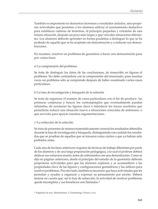 GEOMETRÍA



                            Iniciación al razonamiento deductivo
                            Aunque el razonamiento interviene en toda actividad humana, en ninguna parte es
                            tan fundamental como en las matemáticas. Avanzar conjeturas, ilustrar su validez
                            por medio de ejemplos y tratar de probarlas en general mediante un razonamiento
                            lógico, o de refutarlas dando un contraejemplo, constituye la esencia misma de esta
                            disciplina. Si se quiere que los alumnos utilicen las matemáticas para resolver
                            problemas, es importante que aprendan a razonar, es decir, a producir conjeturas,
                            a construir y comunicar argumentos y a examinarlos para reconocer si son válidos
                            o no. En el caso de la geometría, razonar también quiere decir saber transcribir en
                            figuras un problema; esto es, construir un dibujo para comprender mejor el signifi-
                            cado de ciertas afirmaciones, o para explorar los diferentes casos que pueden
                            presentarse al resolverlo.

                            Las conjeturas surgen de la manipulación de objetos concretos o de la observación
                            de lo que ocurre en varios casos particulares, es decir, de un razonamiento inductivo.
                            Para validar estas conjeturas los alumnos necesitan aprender a razonar lógica,
                            deductivamente. Este es un objetivo que requiere de una larga preparación para
                            alcanzarse, pues no es fácil construir argumentos válidos o evaluar los argumentos
                            de los otros. Aun estudiantes de grados superiores tienen dificultades para propor-
                            cionar o seguir un razonamiento deductivo, sobre todo si es abstracto y formal y no
                            se apoya en situaciones concretas, conocidas por ellos y cercanas a su experiencia.

                            La geometría representa, desde hace mucho tiempo, el primer contacto de los
                            estudiantes con el pensamiento deductivo y la demostración. No debe confundirse,
                            sin embargo, la iniciación gradual al razonamiento deductivo propuesta por los
                            programas con una presentación axiomática de la geometría. La idea es que en
                            situaciones escogidas por el profesor, los alumnos produzcan conjeturas a partir de la
                            exploración de algunos casos particulares y que aprendan gradualmente a rechazarlas
                            construyendo un contraejemplo, o las prueben mediante un razonamiento deductivo.

                            Por ejemplo

                            1. Explorar lo que ocurre cuando se unen los puntos medios de los lados consecuti-
                            vos de un cuadrilátero, ¿qué figuras obtiene?

                            Los alumnos podrán darse cuenta, a partir del análisis de varios casos particulares,
                            que se forma un paralelogramo:
                                                                                                       B

                        B                                                                                        C
                                             C             B            C



                                                                                                   A


                A                     D            A                                 D
                                                                                                             D

                                                                                                                 243



M/SEC/P-179-270.PM6.5          243                                             6/20/01, 11:14 AM
 