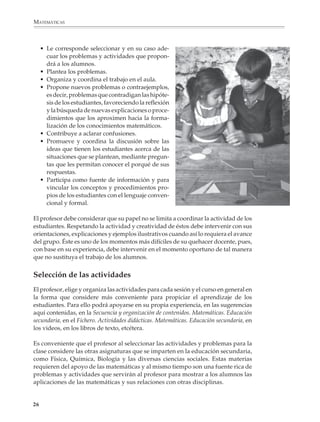 MATEMÁTICAS



                  • Le corresponde seleccionar y en su caso ade-
                    cuar los problemas y actividades que propon-
                    drá a los alumnos.
                  • Plantea los problemas.
                  • Organiza y coordina el trabajo en el aula.
                  • Propone nuevos problemas o contraejemplos,
                    es decir, problemas que contradigan las hipóte-
                    sis de los estudiantes, favoreciendo la reflexión
                    y la búsqueda de nuevas explicaciones o proce-
                    dimientos que los aproximen hacia la forma-
                    lización de los conocimientos matemáticos.
                  • Contribuye a aclarar confusiones.
                  • Promueve y coordina la discusión sobre las
                    ideas que tienen los estudiantes acerca de las
                    situaciones que se plantean, mediante pregun-
                    tas que les permitan conocer el porqué de sus
                    respuestas.
                  • Participa como fuente de información y para
                    vincular los conceptos y procedimientos pro-
                    pios de los estudiantes con el lenguaje conven-
                    cional y formal.

              El profesor debe considerar que su papel no se limita a coordinar la actividad de los
              estudiantes. Respetando la actividad y creatividad de éstos debe intervenir con sus
              orientaciones, explicaciones y ejemplos ilustrativos cuando así lo requiera el avance
              del grupo. Éste es uno de los momentos más difíciles de su quehacer docente, pues,
              con base en su experiencia, debe intervenir en el momento oportuno de tal manera
              que no sustituya el trabajo de los alumnos.


              Selección de las actividades
              El profesor, elige y organiza las actividades para cada sesión y el curso en general en
              la forma que considere más conveniente para propiciar el aprendizaje de los
              estudiantes. Para ello podrá apoyarse en su propia experiencia, en las sugerencias
              aquí contenidas, en la Secuencia y organización de contenidos. Matemáticas. Educación
              secundaria, en el Fichero. Actividades didácticas. Matemáticas. Educación secundaria, en
              los videos, en los libros de texto, etcétera.

              Es conveniente que el profesor al seleccionar las actividades y problemas para la
              clase considere las otras asignaturas que se imparten en la educación secundaria,
              como Física, Química, Biología y las diversas ciencias sociales. Estas materias
              requieren del apoyo de las matemáticas y al mismo tiempo son una fuente rica de
              problemas y actividades que servirán al profesor para mostrar a los alumnos las
              aplicaciones de las matemáticas y sus relaciones con otras disciplinas.


             26



M/SEC/P-007-032.PM6.5           26                                              6/20/01, 11:07 AM
 