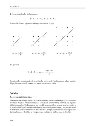 MATEMÁTICAS



              Un ejemplo de razonamiento inductivo

              Es conveniente terminar esta sección dedicada al razonamiento deductivo con un
              ejemplo de un problema que puede explorarse en forma inductiva. La inducción y
              la deducción son inseparables al momento de resolver problemas y, en general, al
              hacer matemáticas, por lo que los alumnos deberán tener la oportunidad de
              practicar constantemente ambas formas de razonamiento.

              1. ¿Cuántos cuadritos de lados 1 × 1, 2 × 2, 3 × 3, ... podemos formar en una cuadrícula
              de lados n × n? Por ejemplo, en la siguiente cuadrícula de lados 8 × 8 están indicados
              algunos cuadritos de lados 1 × 1, 2 × 2, 3 × 3,...




              Para buscar la respuesta al problema se puede construir la siguiente tabla:

                                              NÚMERO DE CUADRITOS

                 CUADRÍCULA            1×1        2×2        3×3       4×4       5×5                6×6

                        1×1              1

                        2×2              4          1

                        3×3              9          4          1

                        4×4              16         9          4         1

                        5×5              25        16          9         4          1

                        6×6              36        25         16         9          4                1




              y así sucesivamente.

              258



M/SEC/P-179-270.PM6.5          258                                              6/20/01, 11:14 AM
 