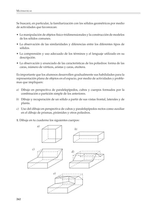 MATEMÁTICAS



              2. Encuentre el valor de las sumas:

                                       1 + 2, 1 + 2 + 3, 1 + 2 + 3 + 4,...

              Por medio de una representación geométrica se ve que:




                        2×3                           3×4                                      4×5
                 1+2=                     1+2+3=                             1+2+3+4=
                         2                             2                                        2




              En general:


                                                             n (n + 1)
                                     1 + 2 + 3 + ... + n =
                                                                2


              Los ejemplos anteriores ilustran un hecho importante: las figuras no saben mentir.
              El profesor sabrá utilizar este hecho de manera adecuada.




              Sólidos
              Representaciones planas
              La enseñanza de la geometría en la educación secundaria deberá proporcionar a los
              alumnos diversas oportunidades de visualizar, interpretar y trabajar con figuras
              tridimensionales. Cada vez que sea posible y se considere necesario, se recurrirá a
              la manipulación de los modelos físicos de los sólidos geométricos y otros objetos del
              mundo real, como una forma de desarrollar la imaginación e intuiciones espaciales
              de los alumnos y facilitar la comprensión y el acceso a ideas más abstractas.



              260



M/SEC/P-179-270.PM6.5          260                                             6/20/01, 11:14 AM
 