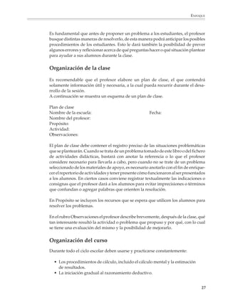 ENFOQUE



                        Es fundamental que antes de proponer un problema a los estudiantes, el profesor
                        busque distintas maneras de resolverlo, de esta manera podrá anticipar los posibles
                        procedimientos de los estudiantes. Esto le dará también la posibilidad de prever
                        algunos errores y reflexionar acerca de qué preguntas hacer o qué situación plantear
                        para ayudar a sus alumnos durante la clase.


                        Organización de la clase

                        Es recomendable que el profesor elabore un plan de clase, el que contendrá
                        solamente información útil y necesaria, a la cual pueda recurrir durante el desa-
                        rrollo de la sesión.
                        A continuación se muestra un esquema de un plan de clase.

                        Plan de clase
                        Nombre de la escuela:                                   Fecha:
                        Nombre del profesor:
                        Propósito:
                        Actividad:
                        Observaciones:

                        El plan de clase debe contener el registro preciso de las situaciones problemáticas
                        que se plantearán. Cuando se trata de un problema tomado de este libro o del fichero
                        de actividades didácticas, bastará con anotar la referencia o lo que el profesor
                        considere necesario para llevarla a cabo, pero cuando no se trate de un problema
                        seleccionado de los materiales de apoyo, es necesario anotarlo con el fin de enrique-
                        cer el repertorio de actividades y tener presente cómo funcionaron al ser presentados
                        a los alumnos. En ciertos casos conviene registrar textualmente las indicaciones o
                        consignas que el profesor dará a los alumnos para evitar imprecisiones o términos
                        que confundan o agregar palabras que orienten la resolución.

                        En Propósito se incluyen los recursos que se espera que utilicen los alumnos para
                        resolver los problemas.

                        En el rubro Observaciones el profesor describe brevemente, después de la clase, qué
                        tan interesante resultó la actividad o problema que propuso y por qué, con lo cual
                        se tiene una evaluación del mismo y la posibilidad de mejorarlo.


                        Organización del curso
                        Durante todo el ciclo escolar deben usarse y practicarse constantemente:

                          • Los procedimientos de cálculo, incluido el cálculo mental y la estimación
                            de resultados.
                          • La iniciación gradual al razonamiento deductivo.


                                                                                                           27



M/SEC/P-007-032.PM6.5      27                                             6/20/01, 11:07 AM
 