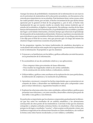 Presentación y tratamiento
                                                          de la información

                        La presentación y el tratamiento
                        de la información en la educación secundaria

                        Hasta hace poco tiempo se tenía la idea de que bastaba una buena selección de
                        temas de aritmética, geometría y álgebra para proporcionar a los alumnos de edu-
                        cación secundaria los conocimientos necesarios para enfrentar los requerimientos
                        de la vida cotidiana y proseguir con éxito sus estudios en grados superiores. En la
                        actualidad, sin embargo, una enseñanza básica de las matemáticas que no contem-
                        ple aspectos relacionados con la presentación y el tratamiento de la información, así
                        como nociones de probabilidad, se considera insuficiente para que los alumnos
                        desarrollen los conocimientos, habilidades y actitudes que les permitirán más tarde
                        convertirse en ciudadanos atentos a lo que ocurre en su entorno.

                        Este punto de vista puede justificarse con argumentos que consideran tanto las
                        aplicaciones de las matemáticas en diversas áreas del conocimiento y la actividad
                        humana, como su dimensión formativa y su utilidad en el mundo real.

                        En las ciencias y las técnicas, la probabilidad y el tratamiento de la información,
                        incluidos los temas clásicos de la estadística y otros de desarrollo más recientes,
                        tienen una importancia cada vez mayor. Así, mientras que en las ciencias básicas
                        el uso de modelos no deterministas ayuda a comprender mejor la naturaleza y sus
                        fenómenos, en la economía y las ciencias sociales, lo mismo que en la tecnología y
                        las diversas disciplinas profesionales, se recurre cada vez más a la probabilidad
                        y la estadística para analizar y procesar datos, para modelar situaciones y para
                        hacer predicciones.

                        Salvo quizá por las cuatro operaciones fundamentales de la aritmética, no hay otra
                        parte de las matemáticas a la que estén más expuestas las personas que a las formas
                        estadísticas de presentar y tratar la información. La sociedad genera a ritmo
                        creciente gran cantidad de datos que se presentan por medio de porcentajes, tasas
                        e índices, o bien en forma de tablas, gráficas e inferencias estadísticas. La gente
                        necesita aprender a transformar esta información en conocimiento válido para
                        comprenderla y poder tomar decisiones racionales, por lo que saber manejar este
                        tipo de cifras, extraer información de una tabla, interpretar gráficas y evaluar
                        críticamente argumentos basados en estadísticas —en los resultados de una encues-
                        ta por ejemplo— son habilidades cada vez más necesarias para todos.




M/SEC/P-271-327.PM6.5      273                                            6/20/01, 11:16 AM
 