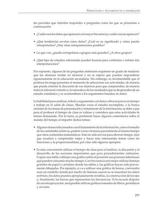 PRESENTACIÓN Y TRATAMIENTO DE LA INFORMACIÓN



                        Aunque los temas de probabilidad y tratamiento de la información no son nuevos
                        en el currículum de matemáticas de la educación secundaria, con frecuencia se les
                        concede poca importancia o no se estudian. Este fenómeno tiene varias causas, entre
                        las cuales pueden citarse, por un lado, el hecho circunstancial de que dichos temas
                        aparecían por lo general al final de los programas y, por el otro, el hecho más
                        fundamental de que en nuestro medio su estudio tiene menos tradición que el
                        estudio de la aritmética, el álgebra y la geometría. Sin embargo, muchas de las ideas
                        básicas del tratamiento de la información y la probabilidad son accesibles y pueden
                        dar lugar a actividades interesantes, al mismo tiempo que refuerzan el aprendizaje
                        de otras partes de las matemáticas elementales. Entonces, la primera recomendación
                        para el profesor es que reconsidere el balance tradicional y no sacrifique estos temas
                        o los deje para el final de su curso, sino que procure que a lo largo del mismo los
                        alumnos tengan numerosas ocasiones de practicarlos.

                        En los programas vigentes, los temas tradicionales de estadística descriptiva se
                        verán dentro del contexto más amplio de la organización, presentación y tratamien-
                        to de la información. El propósito es que los alumnos:

                        • Conozcan y se familiaricen con las tablas y gráficas utilizadas con más frecuencia
                          en la presentación de la información.

                        • Se acostumbren al uso de cantidades relativas y sus aplicaciones:

                          – Para comparar datos provenientes de bases diferentes.
                          – Para resaltar las magnitudes relativas de ciertas cantidades.
                          – En la construcción de ciertos índices o indicadores, etcétera.

                        • Utilicen tablas y gráficas como auxiliares en la exploración de casos particulares,
                          la elaboración de conjeturas y la resolución de problemas.

                        • Aprendan a reconocer y resumir los hechos importantes que se presentan en un
                          conjunto de datos y desarrollen sus habilidades tanto para comprender como
                          para evaluar inferencias y argumentos basados en datos.

                        • Exploren las relaciones entre dos o más cantidades, utilicen tablas y gráficas para
                          presentar esas relaciones y, en casos sencillos, desarrollen criterios para pasar de
                          una tabla o una gráfica a una fórmula.

                        En particular es importante que los alumnos comprendan gradualmente la diferen-
                        cia que hay entre los resultados de un análisis estadístico y las afirmaciones
                        concluyentes de otras partes de las matemáticas. Conviene evitar que los alumnos
                        extrapolen y adopten actitudes extremas frente a la estadística: o bien rechazarla,
                        porque no da lugar a resultados “exactos”, o bien aceptar acríticamente o tener una
                        confianza exagerada en las afirmaciones basadas en datos estadísticos, sin verificar
                        la forma como éstos fueron recolectados y si son válidos y confiables.

                                                                                                          275



M/SEC/P-271-327.PM6.5      275                                             6/20/01, 11:16 AM
 