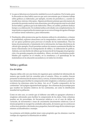 MATEMÁTICAS



              Para lograr los propósitos expresados en páginas anteriores, es recomendable que
              las actividades en clase se desarrollen a partir de problemas concretos que tengan
              interés y sean relevantes para los alumnos. Igualmente necesario es que se invo-
              lucren activamente en las distintas fases por las que pasa la resolución de un
              problema, desde las etapas iniciales de discusión y planteamiento del mismo, así
              como la recolección de los datos, hasta la fase de presentación, discusión e
              interpretación de los resultados observados.

              Por ejemplo, en la secundaria los alumnos están en una etapa de crecimiento y les
              puede interesar compararse con otros alumnos de grados superiores o inferiores,
              para ver cómo serán al terminar la secundaria, o cómo eran cuando la comenzaron.
              También se les puede proponer que determinen las características de un “estudiante
              promedio”: edad, peso, estatura, color de ojos y de cabello, número de hermanos,
              deporte u ocupación preferida, etcétera.

              Una actividad interesante es que utilicen la simulación para evaluar la validez de
              ciertas afirmaciones.

              Por ejemplo

              1. En un experimento para ver cuál de dos marcas de pasta dental era la preferida del
              público, 20 personas hicieron una selección: 14 eligieron la marca X y 6 eligieron la
              marca Y.

              a) ¿Son estos resultados suficientes para afirmar que la gente prefiere la marca X?
              b) ¿Cuál es la probabilidad de que aun siendo igual la preferencia por las dos
                 marcas, en un experimento como el anterior haya 14 o más personas que prefieran
                 una marca sobre otra?

              Para simular la situación del problema los alumnos pueden convenir en que,
              suponiendo la misma preferencia por ambos productos, el experimento es equiva-
              lente a lanzar 20 veces una moneda y observar las frecuencias con que salen águilas
              y soles. Al realizar varias veces el experimento, podrán darse cuenta de que
              alrededor de 25% de las veces se obtienen más de 14 águilas o más de 14 soles, lo
              cual quiere decir que de las veces que se repita el experimento, aproximadamente
              una de cada cuatro veces se va a encontrar una preferencia tan marcada por una de
              las marcas, sea la X o sea la Y. Por lo tanto —y a pesar de la aparente desproporción
              entre el número de personas que prefirieron cada marca—, los datos que se dan
              constituyen una base muy endeble para asegurar que la gente prefiere la marca X,
              ya que pueden deberse a la casualidad.

              Actividades como las anteriores introducen gradualmente a los alumnos a las
              nociones de estadística y los ayudan a comprender que hay muchos problemas que
              no pueden resolverse mediante una única observación o medición. En vez de ello,
              luego de recopilar y organizar gran cantidad de datos, pueden obtenerse respues-

              276



M/SEC/P-271-327.PM6.5          276                                            6/20/01, 11:16 AM
 