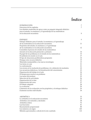 Índice
               INTRODUCCIÓN                                                                   7
               Estructura de los capítulos                                                    7
               Los distintos materiales de apoyo como un paquete integrado didáctico
               para el estudio, la enseñanza y el aprendizaje de las matemáticas
               en la educación secundaria                                                     8


               ENFOQUE                                                                        9
               Enfoque didáctico para el estudio, la enseñanza y el aprendizaje
               de las matemáticas en la educación secundaria                                  11
               Propósitos del estudio, la enseñanza y el aprendizaje
               de las matemáticas en la educación secundaria                                  12
               Consolidar el proceso de estudio de las matemáticas
               iniciado en la educación preescolar y primaria                                 14
               El papel de los problemas en el estudio de las matemáticas                     15
               El ambiente de estudio en el aula                                              17
               El tipo de situaciones problemáticas propuesto                                 18
               El juego como recurso didáctico                                                19
               Materiales manipulables y las nuevas tecnologías                               19
               Las tareas en casa                                                             21
               La confrontación                                                               21
               Los errores en la resolución de problemas y la validación de resultados        22
               Las secuencias didácticas y la formalización del conocimiento                  23
               Organización del trabajo en el aula                                            24
               El tiempo para resolver un problema                                            25
               Las tareas del profesor                                                        25
               Selección de las actividades                                                   26
               Organización de la clase                                                       27
               Organización del curso                                                         27
               El trabajo colegiado                                                           28
               La evaluación                                                                  29
               Coherencia de la evaluación con los propósitos y el enfoque didáctico          29
               Exámenes escritos individuales                                                 30


               ARITMÉTICA                                                                     33
               La aritmética en la educación secundaria                                       35
               Aritmética con naturales y decimales                                           38
               Aritmética entera                                                              72
               Las fracciones                                                                 81
               Razonamiento proporcional                                                      88
               Los números con signo                                                         105
               Métodos aproximados y cálculo de la raíz cuadrada                             112




Sin título-4      3                                                 4/23/04, 1:14 PM
 