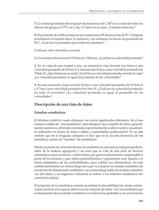PRESENTACIÓN Y TRATAMIENTO DE LA INFORMACIÓN




                                                                                                    ¿En qué regiones
                                                                                                    del país es mayor
                                                                                                    la concentración de
                                                                                                    la población?




                        b) Uno de los problemas del país es que gran parte de sus actividades económicas,
                           políticas y culturales está concentrada en la capital, debido al gran número de
                           personas que viven en ella. Esta situación se reproduce en algunos estados del
                           país. Calcula para cada estado la razón entre el número de habitantes en la capital
                           y el total en todo el estado (si en algunos estados la capital y las ciudades que la
                           rodean forman un mismo conglomerado urbano, calcula su número de habitan-
                           tes y considéralo para obtener el cociente anterior). Examina y discute con tu
                           profesor y compañeros lo que observas.

                        Problemas sobre promedios

                        1. Calcula el promedio de las siguientes listas de números:

                           a) 5, 0, 6, 2, 7, 0, 5, 5, 5, 2, 8, 1

                           b) 4, –5, 11, 3, 2, –6, –5, 3, 9, –7, 0, –5

                           c) 1, 2, 3, 4, 5, 6, 7, 8, 9, 10

                           d) 1, 2, 3, 4, 5, 6, 7, 6, 5, 4, 3, 2, 1

                           e) 1, 1, 1, 1, 1, 1, 1, 1, 1, 100

                           f) 1, 2, 3, 4,...hasta 100, hasta 1 000

                                                                                                                   307



M/SEC/P-271-327.PM6.5      307                                                  6/20/01, 11:16 AM
 