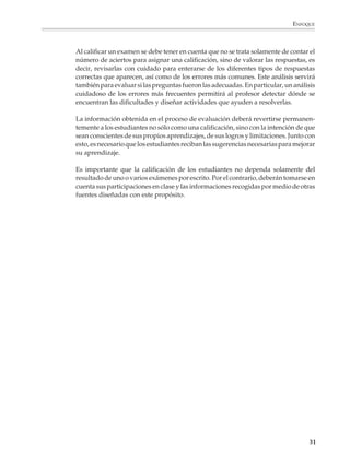ENFOQUE



                        Al calificar un examen se debe tener en cuenta que no se trata solamente de contar el
                        número de aciertos para asignar una calificación, sino de valorar las respuestas, es
                        decir, revisarlas con cuidado para enterarse de los diferentes tipos de respuestas
                        correctas que aparecen, así como de los errores más comunes. Este análisis servirá
                        también para evaluar si las preguntas fueron las adecuadas. En particular, un análisis
                        cuidadoso de los errores más frecuentes permitirá al profesor detectar dónde se
                        encuentran las dificultades y diseñar actividades que ayuden a resolverlas.

                        La información obtenida en el proceso de evaluación deberá revertirse permanen-
                        temente a los estudiantes no sólo como una calificación, sino con la intención de que
                        sean conscientes de sus propios aprendizajes, de sus logros y limitaciones. Junto con
                        esto, es necesario que los estudiantes reciban las sugerencias necesarias para mejorar
                        su aprendizaje.

                        Es importante que la calificación de los estudiantes no dependa solamente del
                        resultado de uno o varios exámenes por escrito. Por el contrario, deberán tomarse en
                        cuenta sus participaciones en clase y las informaciones recogidas por medio de otras
                        fuentes diseñadas con este propósito.




                                                                                                            31



M/SEC/P-007-032.PM6.5      31                                              6/20/01, 11:07 AM
 