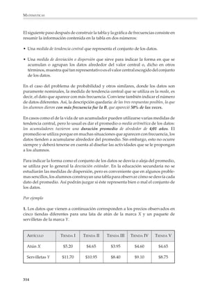 MATEMÁTICAS



              Utilizaremos las situaciones anteriores para revisar brevemente las formas usuales
              de presentar y describir los datos de una lista.

              El primer paso consiste en construir una tabla donde aparezcan las frecuencias con
              las que ocurre cada evento y resalten los hechos importantes. En el primer ejemplo
              “Pregunta de probabilidad” la tabla es como la de al lado.

              Para el ejemplo de la “Vida de un acumulador” conviene agrupar los datos en
              intervalos de seis meses, es decir, contar las baterías que duraron entre 1;06 y 2;00
              años, las que duraron entre 2;00 y 2;06 años, etcétera. Sólo es necesario tener
              cuidado con los datos que quedan en los extremos de algún intervalo; por ejemplo,
              ¿qué hacemos con las baterías que duraron 3;00 años?, ¿las contamos entre las que
              duraron de 2;06 a 3;00 años o entre las que duraron de 3;00 a 3;06 años? En estos
              casos la convención es que se cuenten dentro del intervalo ubicado a la derecha,
              esto es, las baterías que duraron 3;00 años se contarán entre las que duraron de
              3;00 a 3;06 años.

                                            PREGUNTA DE PROBABILIDAD

                        RESPUESTA           CONTEO                  FRECUENCIA
                        OBSERVADA                             ABSOLUTA   RELATIVA (%)
                             A                                     8                 16
                             B                                    25                 50
                             C                                    17                 34

                            Total                                 50               100

                                            VIDA DE UN ACUMULADOR

                        INTERVALO           CONTEO                  FRECUENCIA
                                                              ABSOLUTA    RELATIVA (%)

                        1;06-2;00                                   2                5
                        2;00-2;06                                   2                5
                        2;06-3;00                                   3                7.5
                        3;00-3;06                                 13               32.5
                        3;06-4;00                                 12               30
                        4;00-4;06                                   4              10
                        4;06-5;00                                   4              10

                          Total                                   40              100


              312



M/SEC/P-271-327.PM6.5            312                                          6/20/01, 11:16 AM
 