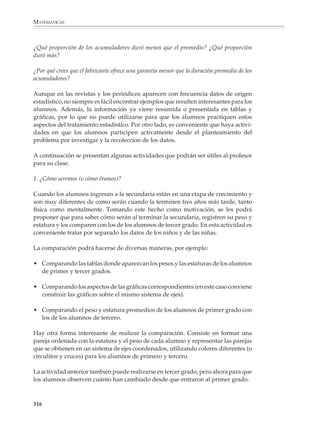 MATEMÁTICAS



              El siguiente paso después de construir la tabla y la gráfica de frecuencias consiste en
              resumir la información contenida en la tabla en dos números:

              • Una medida de tendencia central que representa el conjunto de los datos.

              • Una medida de desviación o dispersión que sirve para indicar la forma en que se
                acumulan o agrupan los datos alrededor del valor central o, dicho en otros
                términos, muestra qué tan representativo es el valor central escogido del conjunto
                de los datos.

              En el caso del problema de probabilidad y otros similares, donde los datos son
              puramente nominales, la medida de tendencia central que se utiliza es la moda, es
              decir, el dato que aparece con más frecuencia. Conviene también indicar el número
              de datos diferentes. Así, la descripción quedaría: de las tres respuestas posibles, la que
              los alumnos dieron con más frecuencia fue la B, que apareció 50% de las veces.

              En casos como el de la vida de un acumulador pueden utilizarse varias medidas de
              tendencia central, pero lo usual es dar el promedio o media aritmética de los datos:
              los acumuladores tuvieron una duración promedio de alrededor de 4;01 años. El
              promedio se utiliza porque en muchas situaciones que aparecen con frecuencia, los
              datos tienden a acumularse alrededor del promedio. Sin embargo, esto no ocurre
              siempre y deberá tenerse en cuenta al diseñar las actividades que se le propongan
              a los alumnos.

              Para indicar la forma como el conjunto de los datos se desvía o aleja del promedio,
              se utiliza por lo general la desviación estándar. En la educación secundaria no se
              estudiarán las medidas de dispersión, pero es conveniente que en algunos proble-
              mas sencillos, los alumnos construyan una tabla para observar cómo se desvía cada
              dato del promedio. Así podrán juzgar si éste representa bien o mal el conjunto de
              los datos.

              Por ejemplo

              1. Los datos que vienen a continuación corresponden a los precios observados en
              cinco tiendas diferentes para una lata de atún de la marca X y un paquete de
              servilletas de la marca Y.


                 ARTÍCULO              TIENDA I   TIENDA II    TIENDA III    TIENDA IV           TIENDA V

                 Atún X                 $5.20      $4.65          $3.95         $4.60                 $4.65

                 Servilletas Y         $11.70      $10.95         $8.40         $9.10                 $8.75




              314



M/SEC/P-271-327.PM6.5            314                                              6/20/01, 11:16 AM
 