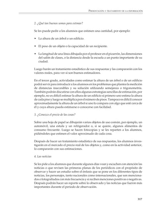 PRESENTACIÓN Y TRATAMIENTO DE LA INFORMACIÓN



                        Calculando los promedios correspondientes, obtenemos:

                                            Precio promedio de la lata de atún X = $4.61

                                            Precio promedio de las servilletas Y = $9.78

                        A continuación se construye, para cada caso, una tabla donde aparezcan las desvia-
                        ciones absolutas y relativas de los precios observados en cada tienda respecto al
                        promedio (los datos de porcentaje aparecen redondeados).

                                       ATÚN X                                        SERVILLETAS Y

                                                   DESVIACIÓN                                        DESVIACIÓN
                          TIENDA      PRECIO                            TIENDA           PRECIO
                                                 ABSOLUTA EN %                                     ABSOLUTA EN %

                                  I     $5.20        +59    1                I           $11.70      +1.92   2

                                 II     $4.65       +0.4    –               II           $10.95      +1.17   1

                             III        $3.95      –0.66    1              III             $8.40     –1.38   2

                             IV         $4.60      –0.01    –              IV              $9.10     –0.68   –

                                 V      $4.65      +0.04    –               V              $8.75     –1.03   1



                        En las tablas se ve que en el caso del atún, el precio promedio representa bien el
                        conjunto de los datos. La situación no es tan clara para las servilletas, porque algunos
                        precios parecen apartarse bastante del promedio.

                        Situaciones como la anterior permitirán que los alumnos se den cuenta de la forma
                        en que los valores extremos afectan el promedio y comprendan por qué conviene
                        agregar información adicional, o definitivamente hay casos donde es preferible no
                        utilizarlo. Para el caso de las servilletas puede decirse que: “los precios oscilan entre
                        $8.75 y $12.00, siendo el precio promedio $9.78”.

                        Conviene que tanto las actividades de elaboración de tablas y gráficas como el
                        cálculo de promedios aparezcan ligados a la solución de problemas. Así, en el
                        ejemplo de la vida de un acumulador pueden plantearse preguntas como las
                        siguientes:

                        ¿Qué proporción de los acumuladores duró menos que la garantía ofrecida por el
                        fabricante?¿Qué proporción duró más?

                        En un lote de 500 acumuladores como los probados, ¿cuántos crees que durarán menos que
                        la garantía ofrecida por el fabricante?

                                                                                                                 315



M/SEC/P-271-327.PM6.5      315                                              6/20/01, 11:16 AM
 