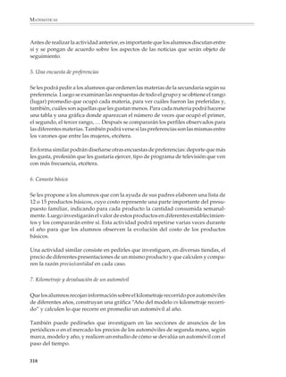 MATEMÁTICAS



              ¿Qué proporción de los acumuladores duró menos que el promedio? ¿Qué proporción
              duró más?

              ¿Por qué crees que el fabricante ofrece una garantía menor que la duración promedio de los
              acumuladores?

              Aunque en las revistas y los periódicos aparecen con frecuencia datos de origen
              estadístico, no siempre es fácil encontrar ejemplos que resulten interesantes para los
              alumnos. Además, la información ya viene resumida o presentada en tablas y
              gráficas, por lo que no puede utilizarse para que los alumnos practiquen estos
              aspectos del tratamiento estadístico. Por otro lado, es conveniente que haya activi-
              dades en que los alumnos participen activamente desde el planteamiento del
              problema por investigar y la recolección de los datos.

              A continuación se presentan algunas actividades que podrán ser útiles al profesor
              para su clase.

              1. ¿Cómo seremos (o cómo éramos)?

              Cuando los alumnos ingresan a la secundaria están en una etapa de crecimiento y
              son muy diferentes de como serán cuando la terminen tres años más tarde, tanto
              física como mentalmente. Tomando este hecho como motivación, se les podrá
              proponer que para saber cómo serán al terminar la secundaria, registren su peso y
              estatura y los comparen con los de los alumnos de tercer grado. En esta actividad es
              conveniente tratar por separado los datos de los niños y de las niñas.

              La comparación podrá hacerse de diversas maneras, por ejemplo:

              • Comparando las tablas donde aparezcan los pesos y las estaturas de los alumnos
                de primer y tercer grados.

              • Comparando los aspectos de las gráficas correspondientes (en este caso conviene
                construir las gráficas sobre el mismo sistema de ejes).

              • Comparando el peso y estatura promedios de los alumnos de primer grado con
                los de los alumnos de tercero.

              Hay otra forma interesante de realizar la comparación. Consiste en formar una
              pareja ordenada con la estatura y el peso de cada alumno y representar las parejas
              que se obtienen en un sistema de ejes coordenados, utilizando colores diferentes (o
              circulitos y cruces) para los alumnos de primero y tercero.

              La actividad anterior también puede realizarse en tercer grado, pero ahora para que
              los alumnos observen cuánto han cambiado desde que entraron al primer grado.



              316



M/SEC/P-271-327.PM6.5           316                                               6/20/01, 11:16 AM
 