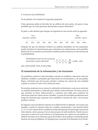 PRESENTACIÓN Y TRATAMIENTO DE LA INFORMACIÓN



                        2. ¿Qué tan buenos somos para estimar?

                        Se les puede pedir a los alumnos que estimen una cantidad, por ejemplo:

                        • La altura de un árbol o un edificio.

                        • El peso de un objeto o la capacidad de un recipiente.

                        • La longitud de una línea dibujada por el profesor en el pizarrón, las dimensiones
                          del salón de clases, o la distancia desde la escuela a un punto importante de su
                          ciudad.

                        Luego harán un tratamiento estadístico de sus respuestas y las compararán con los
                        valores reales, para ver si son buenos estimadores.

                        En el tercer grado, actividades como estimar la altura de un árbol o de un edificio
                        podrá servir para introducir a los alumnos en los problemas que plantea la medición
                        de distancias inaccesibles y su solución utilizando semejanza o trigonometría.
                        También podrán discutirse con ellos algunas estrategias sencillas de estimación, por
                        ejemplo, no es difícil estimar la altura de un edificio si primero uno estima la altura
                        de cada piso y luego se multiplica por el número de pisos. Tampoco es difícil conocer
                        aproximadamente la altura de un árbol si uno lo compara con algo que esté cerca de
                        él y cuya altura pueda estimarse o conocerse con facilidad.

                        3. ¿Conozco el precio de las cosas?

                        Sobre una hoja de papel se dibujarán varios objetos de uso común, por ejemplo, un
                        automóvil, una estufa y un refrigerador o, si se quiere, algunos alimentos de
                        consumo frecuente. Luego se hacen fotocopias y se les reparten a los alumnos,
                        pidiéndoles que estimen el valor aproximado de cada cosa.

                        Después de hacer un tratamiento estadístico de sus respuestas, los alumnos inves-
                        tigarán en el mercado el precio real de los objetos y, como en la actividad anterior,
                        lo compararán con sus estimaciones.

                        4. Las noticias

                        Se les pide a los alumnos que durante algunos días vean y escuchen con atención las
                        noticias o que revisen las primeras planas de los periódicos con el propósito de
                        observar y hacer un estudio sobre el énfasis que se pone en los diferentes tipos de
                        noticias, los personajes, tanto nacionales como internacionales, que son menciona-
                        dos o fotografiados con más frecuencia y si reciben menciones positivas o negativas.
                        Después podrán hacer un reporte sobre lo observado y las noticias que fueron más
                        importantes durante el periodo de observación.



                                                                                                           317



M/SEC/P-271-327.PM6.5      317                                             6/20/01, 11:16 AM
 
