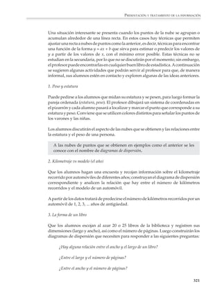 PRESENTACIÓN Y TRATAMIENTO DE LA INFORMACIÓN



                        8. Estimación de probabilidades

                        Se les plantea a los alumnos la siguiente pregunta:

                        Cinco personas suben al elevador de un edificio de cinco pisos. ¿Es poco o muy
                        probable que las cinco personas desciendan en pisos diferentes?

                        Se pide a cada alumno que marque su respuesta en una escala como la siguiente:

                                     Poco                                                              Muy
                         Imposible probable                                                           probable Seguro


                                 0%    10%    20%   30%     40%    50%     60%       70%        80%     90%    100%

                        Después de que los alumnos realicen un análisis estadístico de sus respuestas,
                        podrá simularse la situación para que contrasten sus estimaciones con la probabi-
                        lidad real. Si se considera conveniente, también podrá calcularse el valor teórico de
                        la probabilidad:

                                 Probabilidad de que las cinco personas
                                                                        4 3 2 1  24
                                 desciendan en pisos diferentes       =  × × × =    = 0. 038 = 3. 8%
                                                                        5 5 5 5 625
                        que, como puede verse, es muy baja.


                        El tratamiento de la información y las funciones

                        Un problema central en toda disciplina consiste en establecer relaciones entre las
                        distintas variables o cantidades que intervienen en un fenómeno y, de ser posible,
                        llegar a fórmulas que sirvan para calcular o estimar los valores de una cantidad
                        cuando se conoce el valor o los valores de otras.

                        En muchas ocasiones no se conoce lo suficiente un fenómeno como para construir
                        un modelo matemático y utilizarlo para deducir tales fórmulas. En estos casos lo
                        que procede es hacer observaciones y construir una tabla para explorar las
                        relaciones entre los valores de las variables. A partir de esta tabla pueden buscarse
                        luego las fórmulas que expresan una cantidad en función de otra o sirven para
                        predecir valores.

                        En algunos casos sencillos lo anterior no es difícil de llevar adelante. Así ocurre, por
                        ejemplo, cuando la relación entre las variables corresponde a una función lineal
                        y = ax + b, y los valores de las variables no están afectados por factores que oscurezcan
                        esta relación, salvo quizá por los errores propios de toda medición. Puede recono-
                        cerse que se está en el caso anterior si al representar los valores en una gráfica se
                        obtiene una línea recta. Entonces pasar de la tabla o de la gráfica a la fórmula puede
                        hacerse sin mayor problema. Un ejemplo muy conocido es la llamada Ley de Hooke,

                                                                                                                   319



M/SEC/P-271-327.PM6.5      319                                              6/20/01, 11:16 AM
 