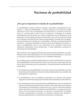 6
                                        6/3                                                                            12
                                                                                                                  11
                                                6
                                            5/3                                                              10
                                        D   A




                                                                                                         9
                                                    6
                                         ID




                                                4/3                                              8
                                               L




                                                                                                     O
                                            BI




                                                                                           7    D
                                                       /36                                   TA
                                                A




                                                    3                                6     UL
                                                  OB




                                                                                         S
                                                             6                   5    RE
                                                         2/3
                                                    PR




                                                                             4
                                                                 6       3
                                                             1/3
                                                                     2




                                       Nociones de probabilidad
                        • ¿Por qué es importante el estudio                      • Uso de diagramas de árbol y la regla
                          de la probabilidad?                                      del producto
                        • El estudio de las nociones de probabilidad             • Las nociones clásica y frecuencial de
                          en la educación secundaria                               la probabilidad
                        • La noción de azar. La distinción entre                 • Actividades de simulación
                          experiencias aleatorias y deterministas                • Cálculos con probabilidades



M/SEC/P-329-384.PM6.5            329                                                     6/20/01, 1:09 PM
 