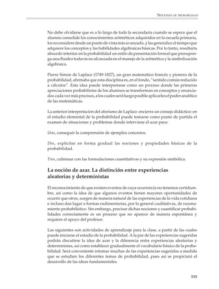 NOCIONES DE PROBABILIDAD




                        para A, porque lleva 2 puntos y 1/3 de la apuesta para B porque lleva 1. Esta es
                        la“solución” que proponía el Caballero de la Meré, pero tanto Pascal como
                        Fermat estuvieron de acuerdo en que no era correcta. Para darse cuenta de
                        ello sólo piénsese que dicha “solución” no depende del número de puntos
                        que deben acumularse para ganar la apuesta.

                        En una carta a Fermat, fechada el 29 de julio, Pascal comenta el método
                        encontrado por él, resolviendo justamente el caso expuesto en el ejemplo de
                        arriba: supongamos que se juega el siguiente punto, puede suceder alguna
                        de dos cosas: o gana A o gana B. Si gana A, entonces completaría 3 puntos y
                        se llevaría toda la apuesta. Si gana B, entonces tanto A como B llevarían 2
                        puntos y la apuesta debería dividirse en partes iguales (mitad y mitad).
                        Entonces A razona así: Yo estoy seguro de obtener (al menos) la mitad de la apuesta
                        (es decir 32), pues aun si perdiera el siguiente punto la obtendría; pero la otra mitad
                        quizá me la lleve yo, quizá tú o ambos con las mismas oportunidades. Entonces,
                        dividamos esta mitad entre ambos y dame además la mitad que ya tengo asegurada.
                        Así, A reclama para sí tres cuartas partes de la apuesta (1/4 + 1/2 = 3/4, es
                        decir, 48 pesos) y una cuarta parte para B (es decir 16 pesos).

                        La solución de Fermat es la siguiente: Se debe observar que a lo más en dos tiradas
                        más se decidiría el juego. Supongamos que necesariamente se juegan esos dos puntos;
                        señalemos con “a” cuando el punto lo gana A y con “b” cuando lo gana B. Todos los
                        posibles desarrollos del juego son los siguientes: “aa”, “ab”, “ba”, “bb” de ellos en 3
                        casos ganaría A y sólo en un caso ganaría B; de donde la fracción de la apuesta que se
                        debe llevar A es 3/4; es decir, 48 pesos para A y 16 para B.

                        1. Resolver el problema de la división de la apuesta cuando A y B juegan a 4
                        puntos una apuesta de 64 pesos y el juego se interrumpe cuando A lleva 3
                        puntos y B sólo 1.




                                        Blaise Pascal                                Pierre de Fermat


                                                                                                                   333



M/SEC/P-329-384.PM6.5   333                                                  6/20/01, 1:09 PM
 